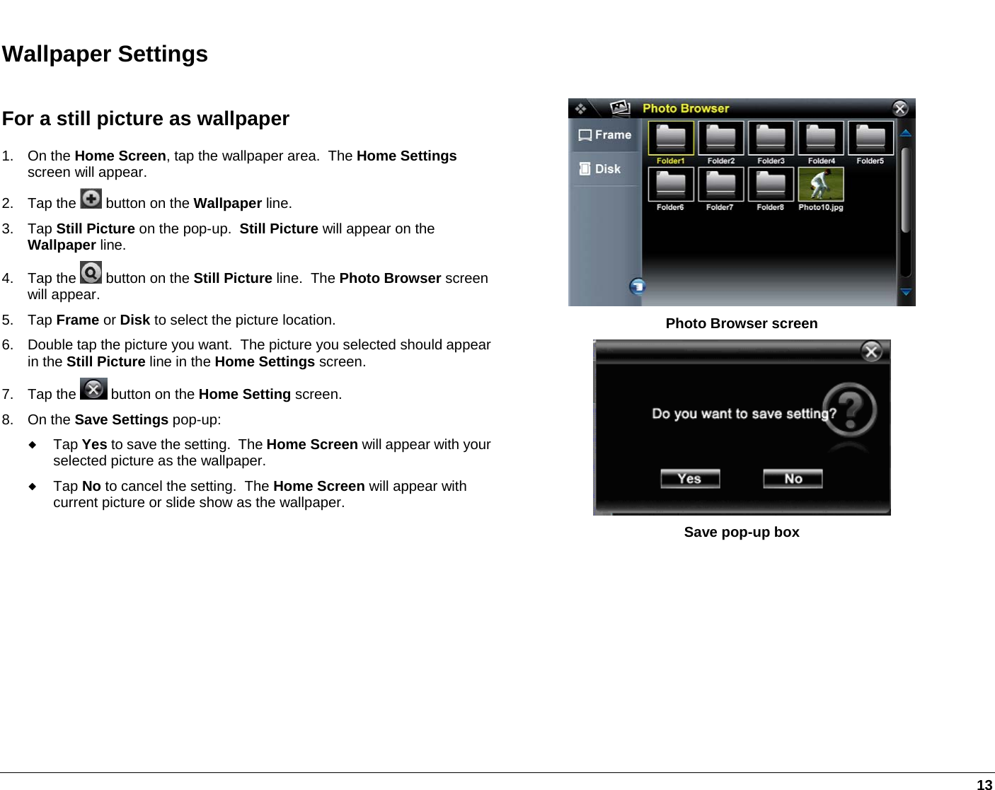   13 Wallpaper Settings For a still picture as wallpaper 1. On the Home Screen, tap the wallpaper area.  The Home Settings screen will appear. 2. Tap the   button on the Wallpaper line. 3. Tap Still Picture on the pop-up.  Still Picture will appear on the Wallpaper line. 4. Tap the   button on the Still Picture line.  The Photo Browser screen will appear. 5. Tap Frame or Disk to select the picture location. 6.  Double tap the picture you want.  The picture you selected should appear in the Still Picture line in the Home Settings screen. 7. Tap the   button on the Home Setting screen.  8. On the Save Settings pop-up:  Tap Yes to save the setting.  The Home Screen will appear with your selected picture as the wallpaper.  Tap No to cancel the setting.  The Home Screen will appear with current picture or slide show as the wallpaper.  Photo Browser screen  Save pop-up box   