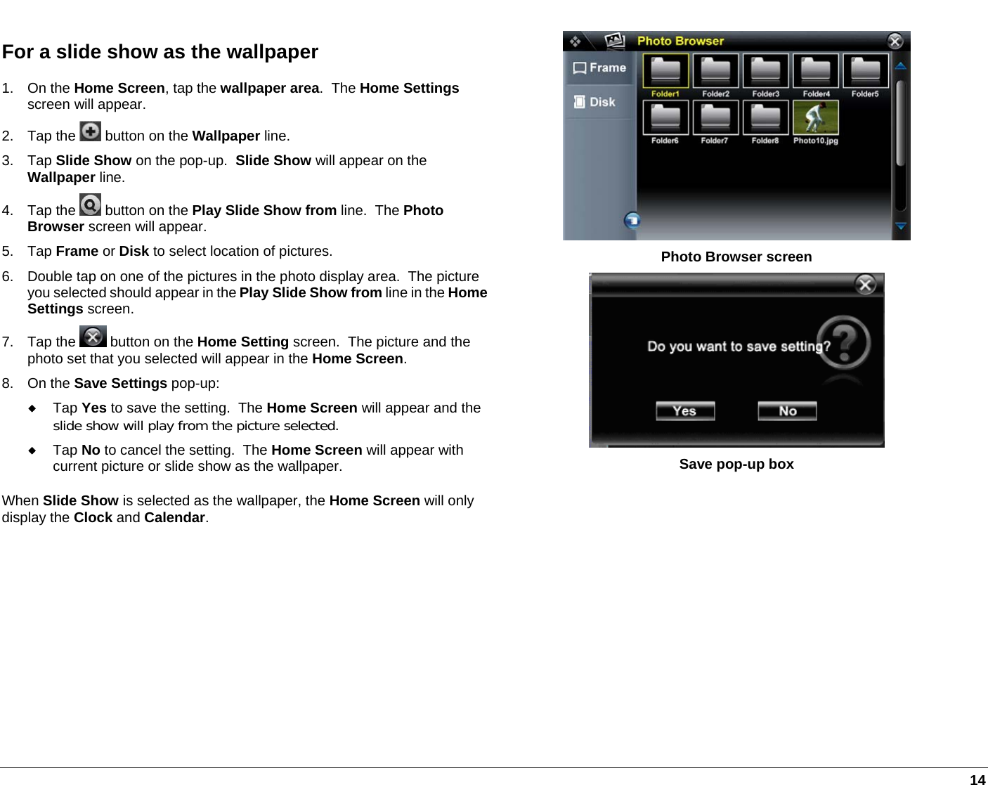   14 For a slide show as the wallpaper 1. On the Home Screen, tap the wallpaper area.  The Home Settings screen will appear. 2. Tap the   button on the Wallpaper line. 3. Tap Slide Show on the pop-up.  Slide Show will appear on the Wallpaper line. 4. Tap the   button on the Play Slide Show from line.  The Photo Browser screen will appear. 5. Tap Frame or Disk to select location of pictures. 6.  Double tap on one of the pictures in the photo display area.  The picture you selected should appear in the Play Slide Show from line in the HomeSettings screen. 7. Tap the   button on the Home Setting screen.  The picture and the photo set that you selected will appear in the Home Screen. 8. On the Save Settings pop-up:  Tap Yes to save the setting.  The Home Screen will appear and the slide show will play from the picture selected.  Tap No to cancel the setting.  The Home Screen will appear with current picture or slide show as the wallpaper. When Slide Show is selected as the wallpaper, the Home Screen will only display the Clock and Calendar.  Photo Browser screen  Save pop-up box  