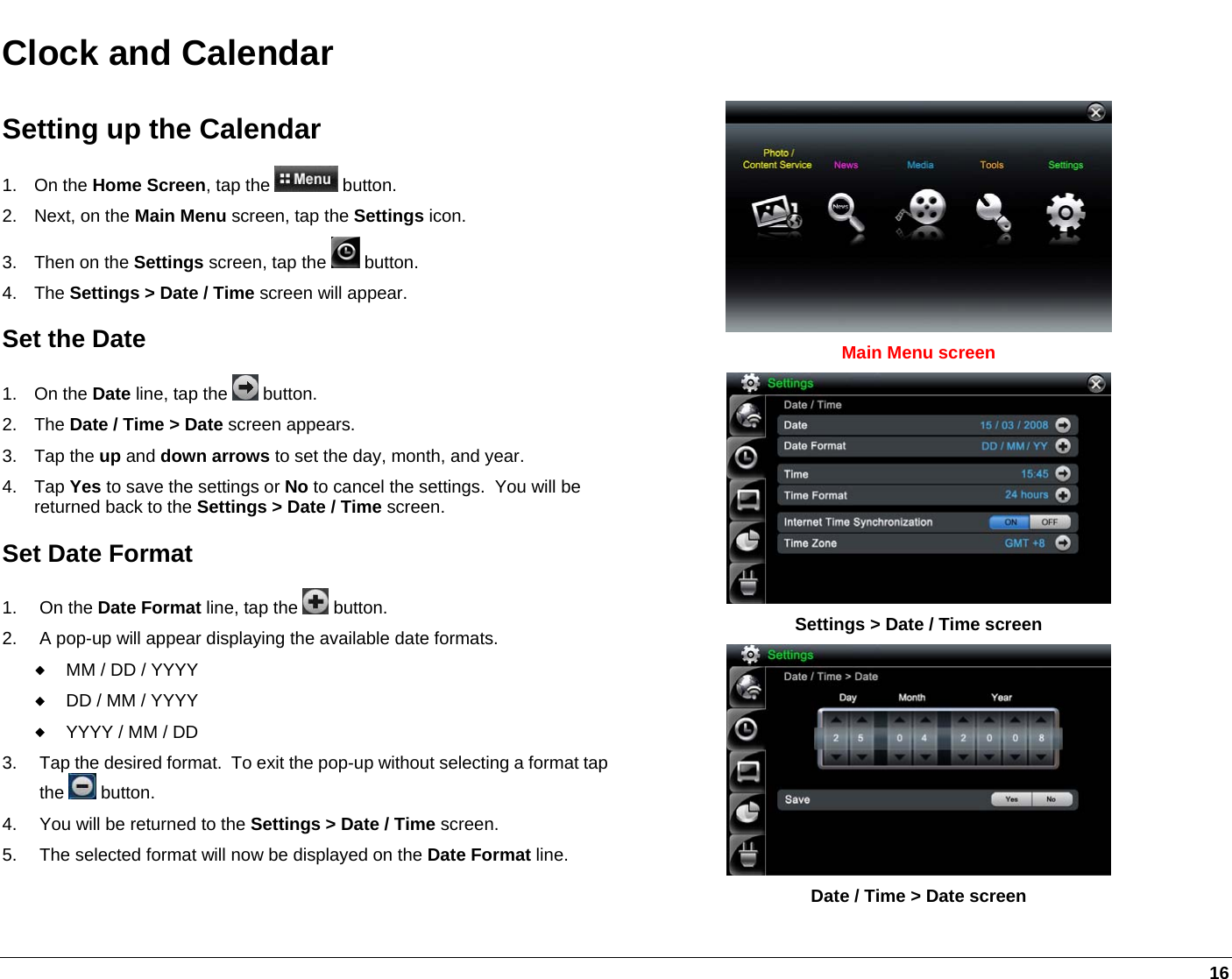    16 Clock and Calendar Setting up the Calendar 1. On the Home Screen, tap the   button. 2. Next, on the Main Menu screen, tap the Settings icon. 3.  Then on the Settings screen, tap the   button.   4. The Settings &gt; Date / Time screen will appear. Set the Date 1. On the Date line, tap the   button. 2. The Date / Time &gt; Date screen appears. 3. Tap the up and down arrows to set the day, month, and year. 4. Tap Yes to save the settings or No to cancel the settings.  You will be returned back to the Settings &gt; Date / Time screen. Set Date Format 1. On the Date Format line, tap the   button. 2.  A pop-up will appear displaying the available date formats.  MM / DD / YYYY  DD / MM / YYYY  YYYY / MM / DD 3.  Tap the desired format.  To exit the pop-up without selecting a format tap the   button. 4.  You will be returned to the Settings &gt; Date / Time screen.   5.  The selected format will now be displayed on the Date Format line.  Main Menu screen  Settings &gt; Date / Time screen   Date / Time &gt; Date screen 