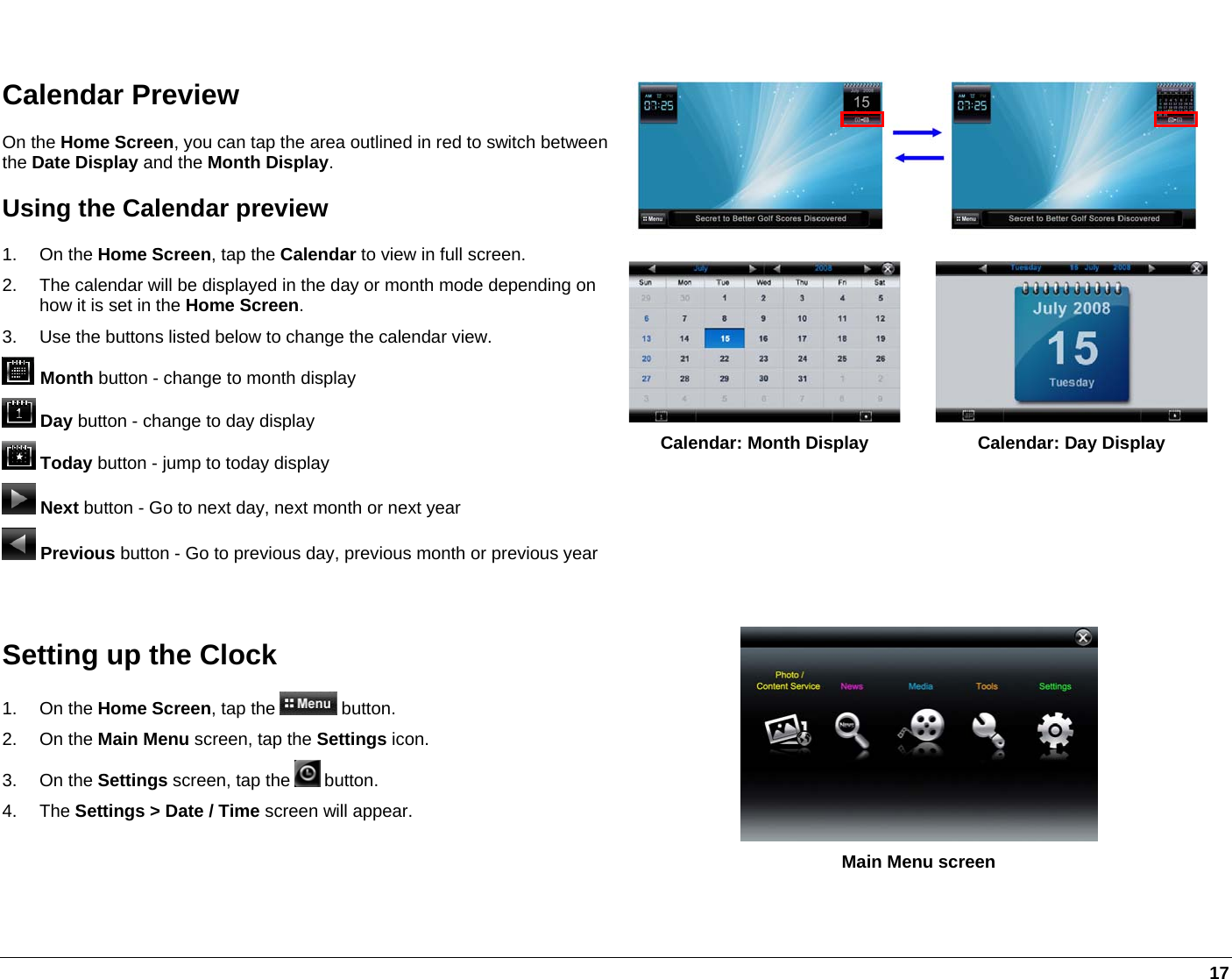   17   Calendar Preview On the Home Screen, you can tap the area outlined in red to switch between the Date Display and the Month Display. Using the Calendar preview 1. On the Home Screen, tap the Calendar to view in full screen. 2.  The calendar will be displayed in the day or month mode depending on how it is set in the Home Screen. 3.  Use the buttons listed below to change the calendar view.  Month button - change to month display   Day button - change to day display   Today button - jump to today display  Next button - Go to next day, next month or next year  Previous button - Go to previous day, previous month or previous year Calendar: Month Display  Calendar: Day Display   Setting up the Clock 1. On the Home Screen, tap the   button. 2. On the Main Menu screen, tap the Settings icon. 3. On the Settings screen, tap the   button.  4. The Settings &gt; Date / Time screen will appear.    Main Menu screen 