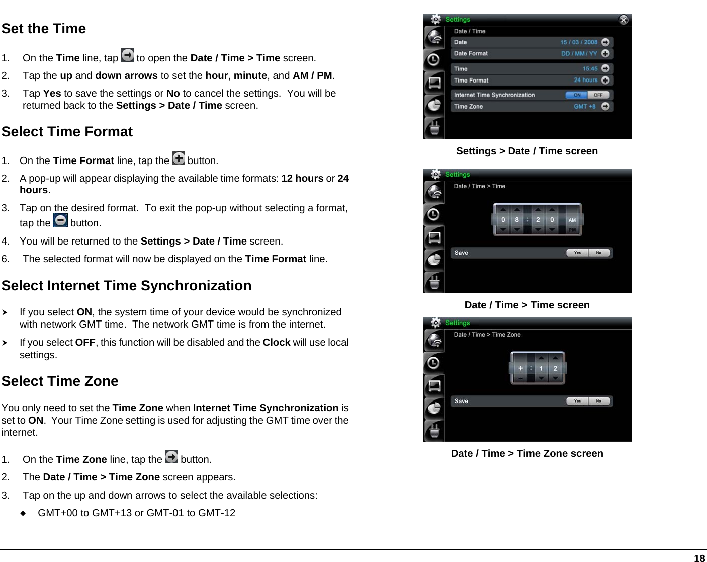   18  Settings &gt; Date / Time screen Set the Time 1. On the Time line, tap   to open the Date / Time &gt; Time screen. 2. Tap the up and down arrows to set the hour, minute, and AM / PM. 3. Tap Yes to save the settings or No to cancel the settings.  You will be returned back to the Settings &gt; Date / Time screen. Select Time Format 1. On the Time Format line, tap the   button. 2.  A pop-up will appear displaying the available time formats: 12 hours or 24 hours. 3.  Tap on the desired format.  To exit the pop-up without selecting a format,tap the   button. 4.  You will be returned to the Settings &gt; Date / Time screen. 6.  The selected format will now be displayed on the Time Format line. Select Internet Time Synchronization h If you select ON, the system time of your device would be synchronized with network GMT time.  The network GMT time is from the internet.  h If you select OFF, this function will be disabled and the Clock will use local settings. Select Time Zone You only need to set the Time Zone when Internet Time Synchronization is set to ON.  Your Time Zone setting is used for adjusting the GMT time over the internet. 1. On the Time Zone line, tap the   button. 2. The Date / Time &gt; Time Zone screen appears. 3.  Tap on the up and down arrows to select the available selections:  GMT+00 to GMT+13 or GMT-01 to GMT-12  Date / Time &gt; Time screen  Date / Time &gt; Time Zone screen 