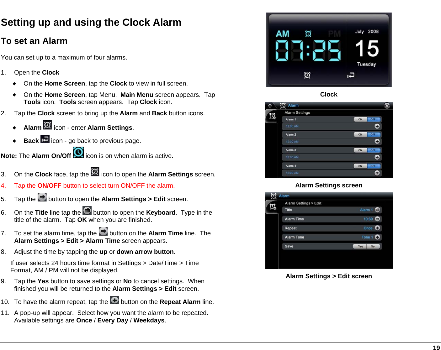   19 Setting up and using the Clock Alarm To set an Alarm You can set up to a maximum of four alarms. 1. Open the Clock  On the Home Screen, tap the Clock to view in full screen.  On the Home Screen, tap Menu.  Main Menu screen appears.  Tap Tools icon.  Tools screen appears.  Tap Clock icon.  2. Tap the Clock screen to bring up the Alarm and Back button icons.   Alarm  icon - enter Alarm Settings.  Back  icon - go back to previous page. Note: The Alarm On/Off  icon is on when alarm is active. 3. On the Clock face, tap the   icon to open the Alarm Settings screen.4. Tap the ON/OFF button to select turn ON/OFF the alarm. 5. Tap the   button to open the Alarm Settings &gt; Edit screen.   6. On the Title line tap the   button to open the Keyboard.  Type in the title of the alarm.  Tap OK when you are finished. 7.  To set the alarm time, tap the   button on the Alarm Time line.  The Alarm Settings &gt; Edit &gt; Alarm Time screen appears. 8.  Adjust the time by tapping the up or down arrow button.  If user selects 24 hours time format in Settings &gt; Date/Time &gt; Time Format, AM / PM will not be displayed. 9. Tap the Yes button to save settings or No to cancel settings.  When finished you will be returned to the Alarm Settings &gt; Edit screen. 10.  To have the alarm repeat, tap the   button on the Repeat Alarm line.11.  A pop-up will appear.  Select how you want the alarm to be repeated.  Available settings are Once / Every Day / Weekdays.   Clock  Alarm Settings screen  Alarm Settings &gt; Edit screen 