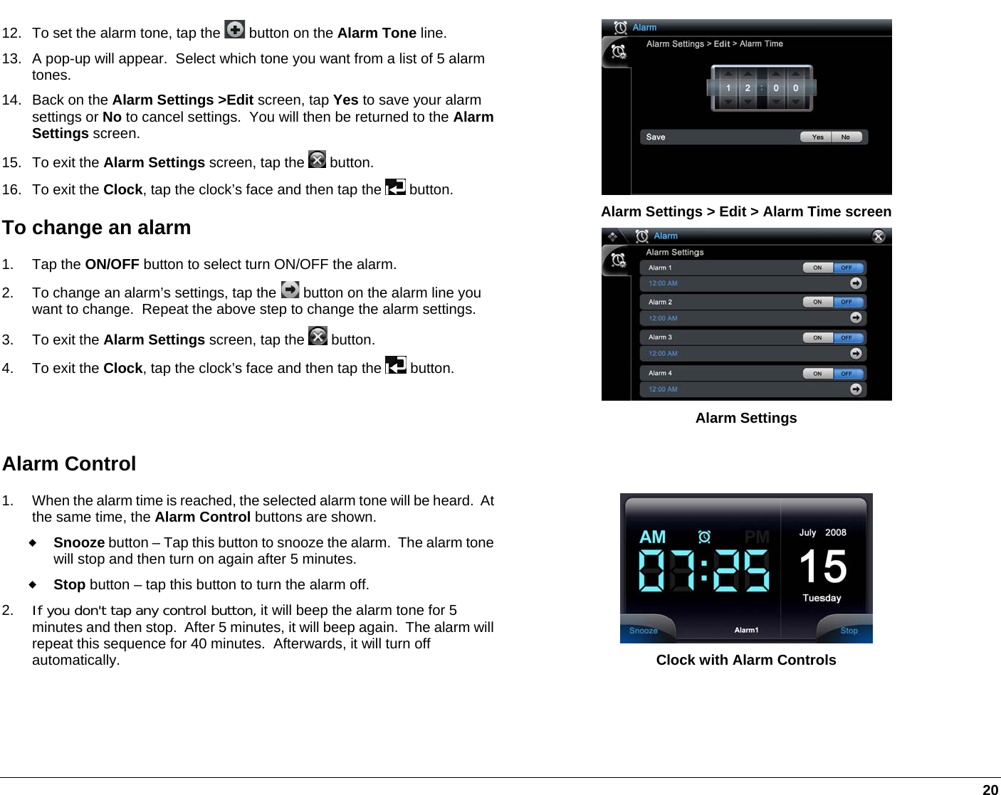   20 12.  To set the alarm tone, tap the   button on the Alarm Tone line. 13.  A pop-up will appear.  Select which tone you want from a list of 5 alarm tones.  14.  Back on the Alarm Settings &gt;Edit screen, tap Yes to save your alarm settings or No to cancel settings.  You will then be returned to the Alarm Settings screen.  15. To exit the Alarm Settings screen, tap the   button. 16. To exit the Clock, tap the clock’s face and then tap the   button. To change an alarm 1. Tap the ON/OFF button to select turn ON/OFF the alarm. 2.  To change an alarm’s settings, tap the   button on the alarm line you want to change.  Repeat the above step to change the alarm settings. 3. To exit the Alarm Settings screen, tap the   button. 4. To exit the Clock, tap the clock’s face and then tap the   button.  Alarm Settings &gt; Edit &gt; Alarm Time screen   Alarm Settings Alarm Control 1.  When the alarm time is reached, the selected alarm tone will be heard.  Atthe same time, the Alarm Control buttons are shown.   Snooze button – Tap this button to snooze the alarm.  The alarm tonewill stop and then turn on again after 5 minutes.  Stop button – tap this button to turn the alarm off. 2.  If you don&apos;t tap any control button, it will beep the alarm tone for 5 minutes and then stop.  After 5 minutes, it will beep again.  The alarm will repeat this sequence for 40 minutes.  Afterwards, it will turn off automatically.  Clock with Alarm Controls 