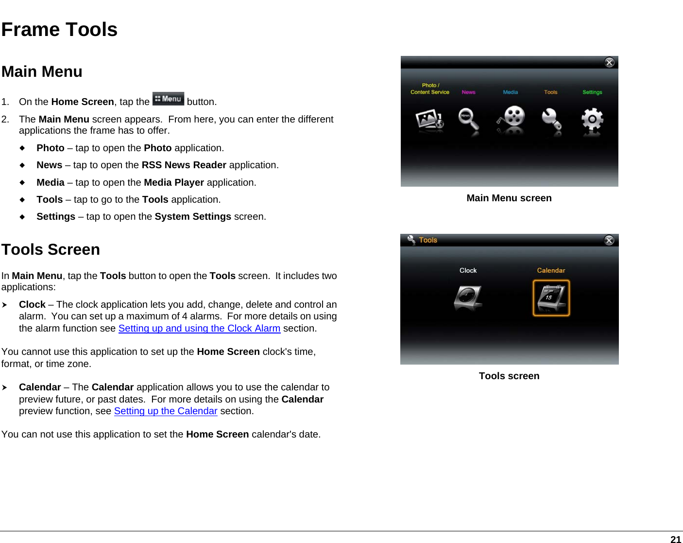   21 Frame Tools Main Menu 1. On the Home Screen, tap the   button. 2. The Main Menu screen appears.  From here, you can enter the different applications the frame has to offer.  Photo – tap to open the Photo application.  News – tap to open the RSS News Reader application.  Media – tap to open the Media Player application.  Tools – tap to go to the Tools application.  Settings – tap to open the System Settings screen.  Main Menu screen Tools Screen In Main Menu, tap the Tools button to open the Tools screen.  It includes two applications: h Clock – The clock application lets you add, change, delete and control an alarm.  You can set up a maximum of 4 alarms.  For more details on using the alarm function see Setting up and using the Clock Alarm section. You cannot use this application to set up the Home Screen clock&apos;s time, format, or time zone.  h Calendar – The Calendar application allows you to use the calendar to preview future, or past dates.  For more details on using the Calendar preview function, see Setting up the Calendar section. You can not use this application to set the Home Screen calendar&apos;s date.  Tools screen  