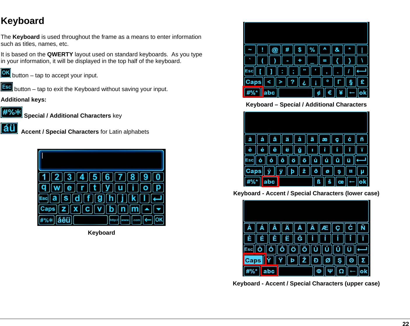   22 Keyboard The Keyboard is used throughout the frame as a means to enter information such as titles, names, etc. It is based on the QWERTY layout used on standard keyboards.  As you type in your information, it will be displayed in the top half of the keyboard.  button – tap to accept your input.  button – tap to exit the Keyboard without saving your input. Additional keys:  Special / Additional Characters key   Accent / Special Characters for Latin alphabets   Keyboard   Keyboard – Special / Additional Characters  Keyboard - Accent / Special Characters (lower case)  Keyboard - Accent / Special Characters (upper case)  