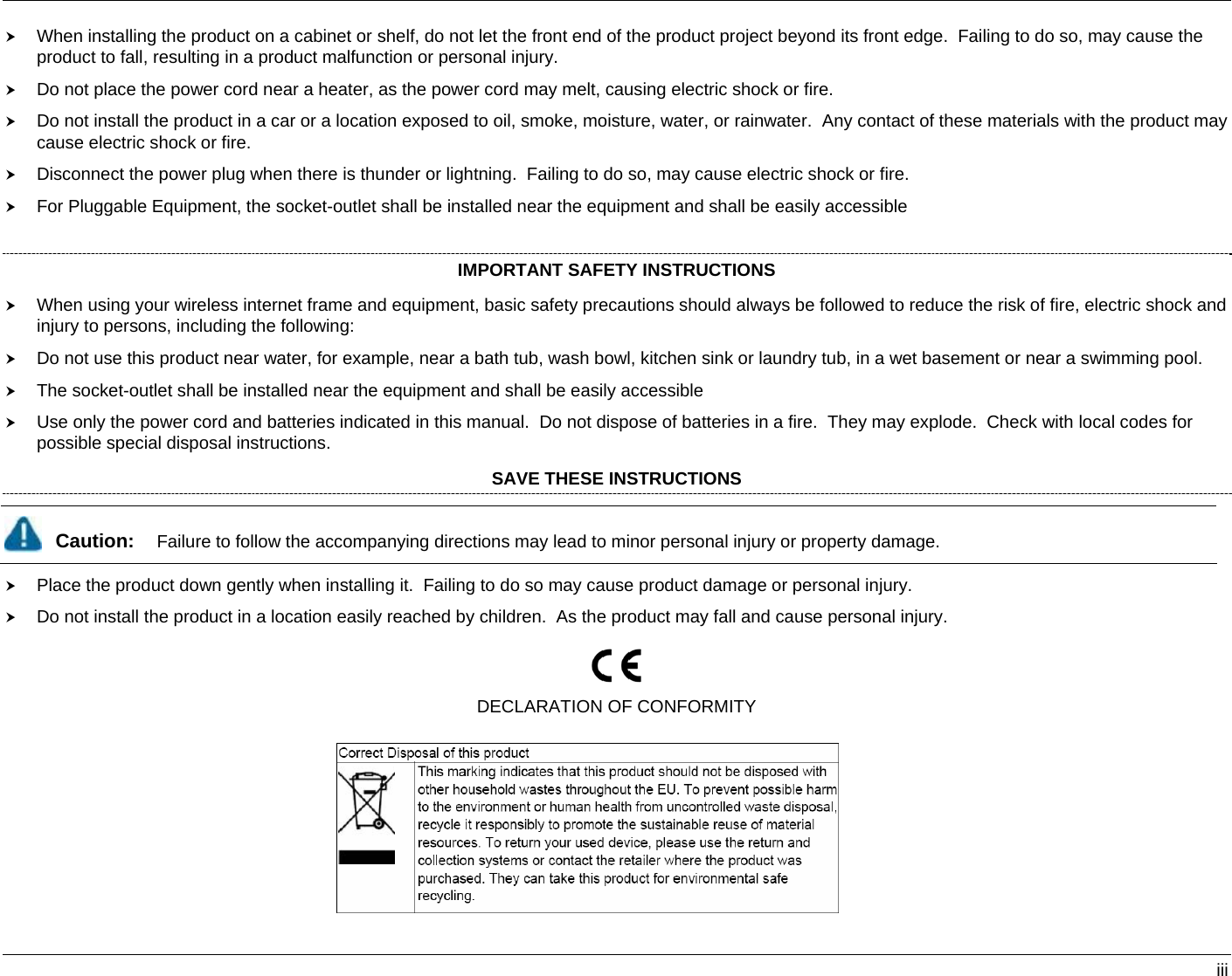   iii h When installing the product on a cabinet or shelf, do not let the front end of the product project beyond its front edge.  Failing to do so, may cause the product to fall, resulting in a product malfunction or personal injury. h Do not place the power cord near a heater, as the power cord may melt, causing electric shock or fire. h Do not install the product in a car or a location exposed to oil, smoke, moisture, water, or rainwater.  Any contact of these materials with the product may cause electric shock or fire. h Disconnect the power plug when there is thunder or lightning.  Failing to do so, may cause electric shock or fire. h For Pluggable Equipment, the socket-outlet shall be installed near the equipment and shall be easily accessible   IMPORTANT SAFETY INSTRUCTIONS h When using your wireless internet frame and equipment, basic safety precautions should always be followed to reduce the risk of fire, electric shock and injury to persons, including the following: h Do not use this product near water, for example, near a bath tub, wash bowl, kitchen sink or laundry tub, in a wet basement or near a swimming pool. h The socket-outlet shall be installed near the equipment and shall be easily accessible h Use only the power cord and batteries indicated in this manual.  Do not dispose of batteries in a fire.  They may explode.  Check with local codes for possible special disposal instructions. SAVE THESE INSTRUCTIONS  Caution:  Failure to follow the accompanying directions may lead to minor personal injury or property damage. h Place the product down gently when installing it.  Failing to do so may cause product damage or personal injury. h Do not install the product in a location easily reached by children.  As the product may fall and cause personal injury.  DECLARATION OF CONFORMITY  