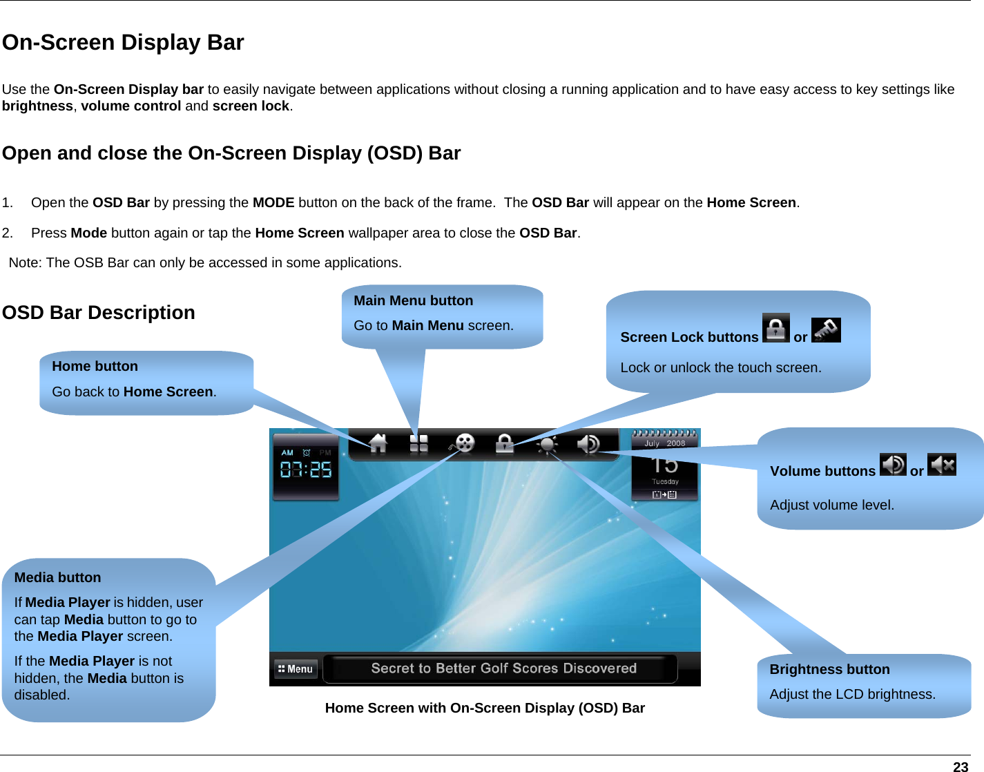   23 On-Screen Display Bar Use the On-Screen Display bar to easily navigate between applications without closing a running application and to have easy access to key settings like brightness, volume control and screen lock. Open and close the On-Screen Display (OSD) Bar 1. Open the OSD Bar by pressing the MODE button on the back of the frame.  The OSD Bar will appear on the Home Screen. 2. Press Mode button again or tap the Home Screen wallpaper area to close the OSD Bar.  Note: The OSB Bar can only be accessed in some applications. OSD Bar Description     Home Screen with On-Screen Display (OSD) Bar Brightness button Adjust the LCD brightness. Volume buttons   or   Adjust volume level. Screen Lock buttons   or   Lock or unlock the touch screen. Home button Go back to Home Screen. Main Menu button Go to Main Menu screen. Media button If Media Player is hidden, user can tap Media button to go to the Media Player screen.  If the Media Player is not hidden, the Media button is disabled. 