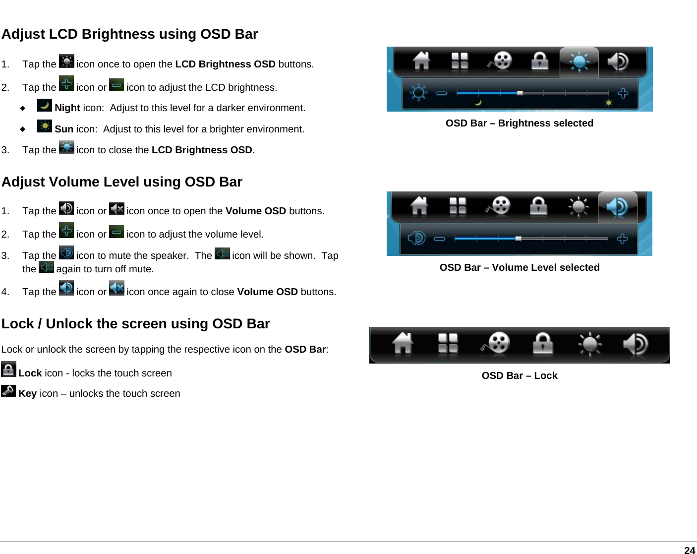   24 Adjust LCD Brightness using OSD Bar 1. Tap the   icon once to open the LCD Brightness OSD buttons.  2. Tap the   icon or   icon to adjust the LCD brightness.   Night icon:  Adjust to this level for a darker environment.   Sun icon:  Adjust to this level for a brighter environment.  3. Tap the   icon to close the LCD Brightness OSD.  OSD Bar – Brightness selected Adjust Volume Level using OSD Bar 1. Tap the   icon or   icon once to open the Volume OSD buttons. 2. Tap the   icon or   icon to adjust the volume level. 3. Tap the   icon to mute the speaker.  The   icon will be shown.  Tap the   again to turn off mute.  4. Tap the   icon or   icon once again to close Volume OSD buttons.  OSD Bar – Volume Level selected Lock / Unlock the screen using OSD Bar Lock or unlock the screen by tapping the respective icon on the OSD Bar:  Lock icon - locks the touch screen  Key icon – unlocks the touch screen  OSD Bar – Lock 