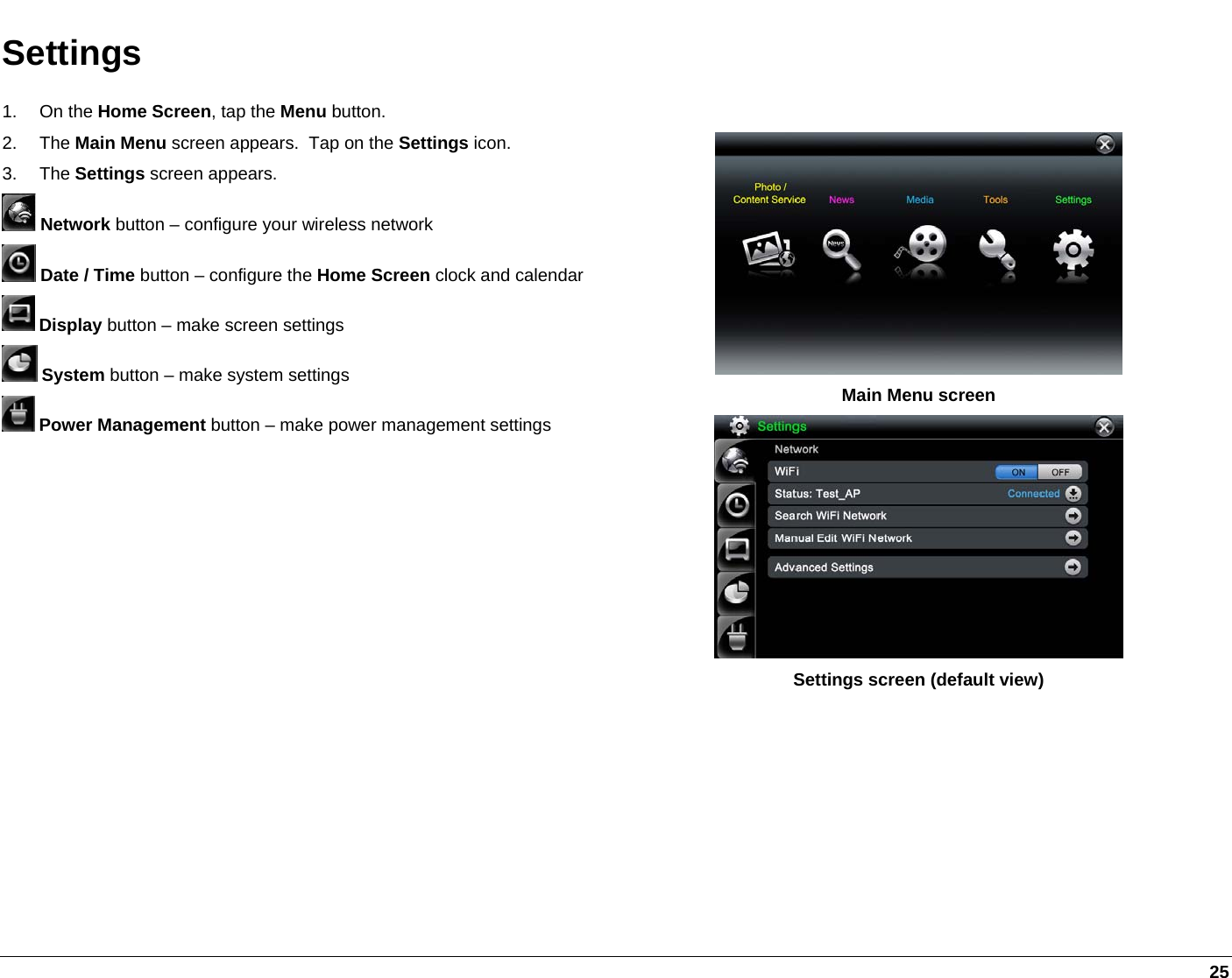   25 Settings 1. On the Home Screen, tap the Menu button. 2. The Main Menu screen appears.  Tap on the Settings icon. 3. The Settings screen appears.  Network button – configure your wireless network  Date / Time button – configure the Home Screen clock and calendar  Display button – make screen settings  System button – make system settings  Power Management button – make power management settings    Main Menu screen  Settings screen (default view)  