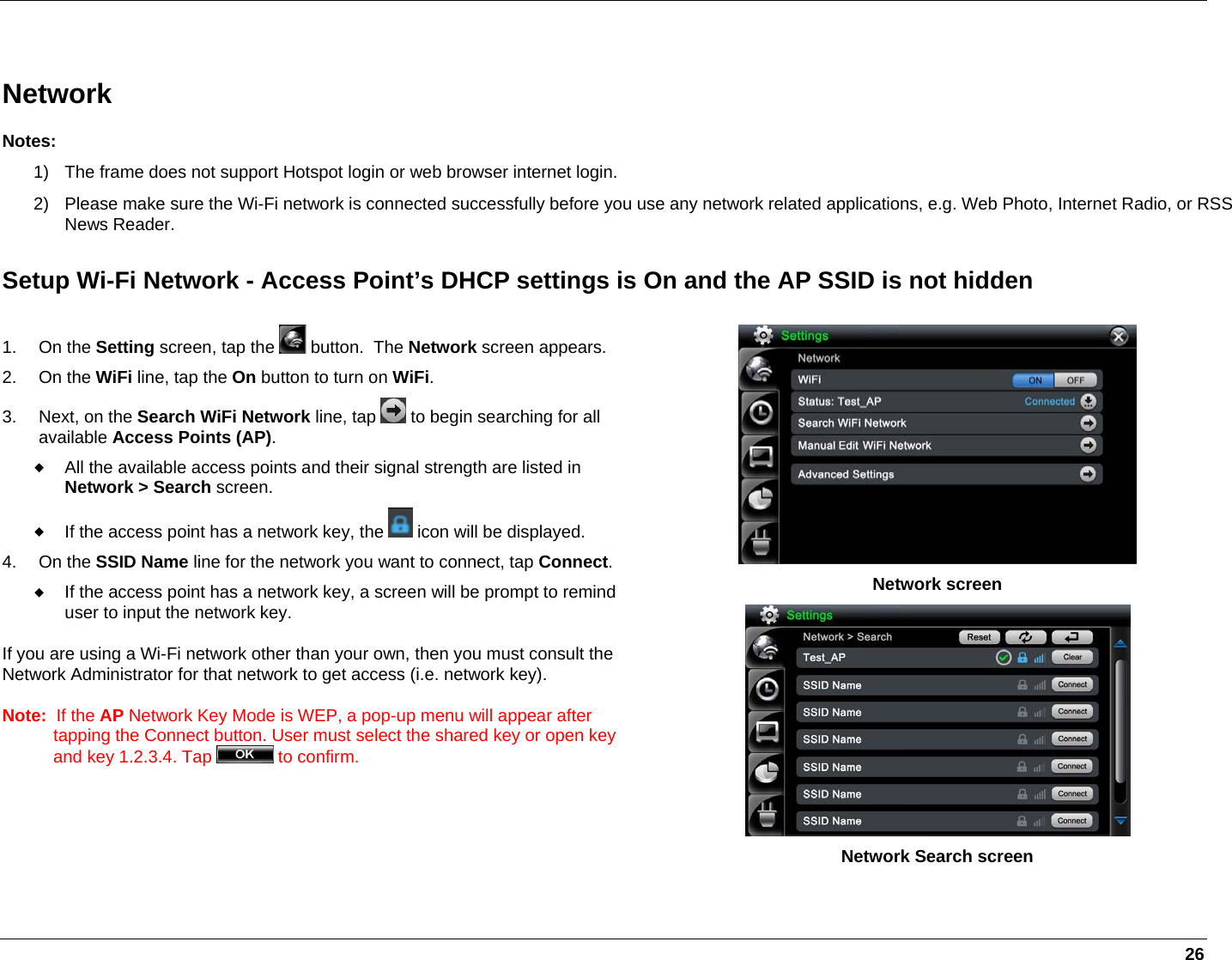   26  Network Notes: 1)  The frame does not support Hotspot login or web browser internet login. 2)  Please make sure the Wi-Fi network is connected successfully before you use any network related applications, e.g. Web Photo, Internet Radio, or RSS News Reader. Setup Wi-Fi Network - Access Point’s DHCP settings is On and the AP SSID is not hidden 1. On the Setting screen, tap the   button.  The Network screen appears. 2. On the WiFi line, tap the On button to turn on WiFi. 3. Next, on the Search WiFi Network line, tap   to begin searching for all available Access Points (AP).  All the available access points and their signal strength are listed in Network &gt; Search screen.   If the access point has a network key, the   icon will be displayed.  4. On the SSID Name line for the network you want to connect, tap Connect.  If the access point has a network key, a screen will be prompt to remind user to input the network key. If you are using a Wi-Fi network other than your own, then you must consult the Network Administrator for that network to get access (i.e. network key). Note:  If the AP Network Key Mode is WEP, a pop-up menu will appear after tapping the Connect button. User must select the shared key or open key and key 1.2.3.4. Tap   to confirm.   Network screen  Network Search screen  