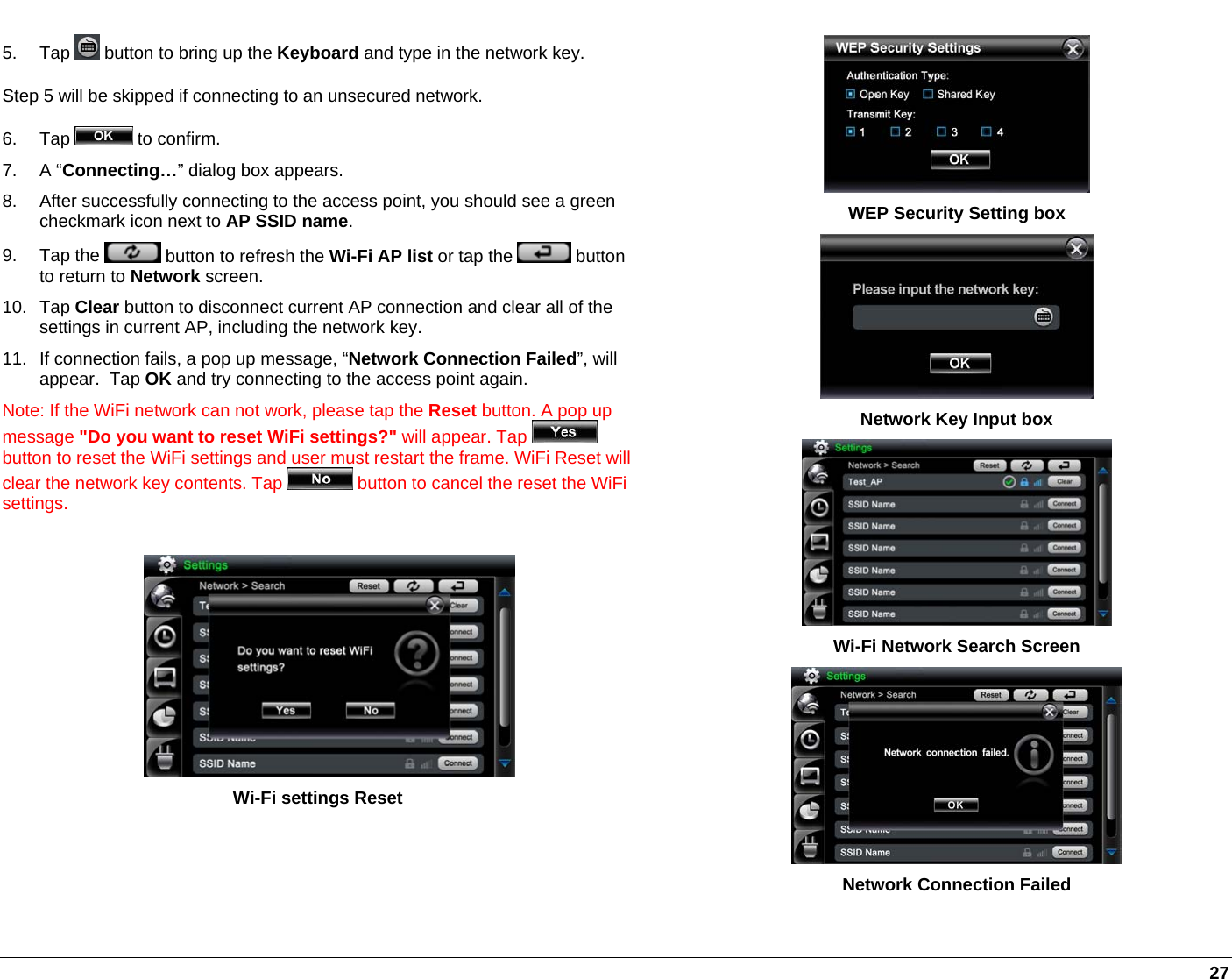   27 5. Tap   button to bring up the Keyboard and type in the network key. Step 5 will be skipped if connecting to an unsecured network.  6. Tap   to confirm.   7. A “Connecting…” dialog box appears. 8.  After successfully connecting to the access point, you should see a green checkmark icon next to AP SSID name. 9. Tap the   button to refresh the Wi-Fi AP list or tap the   button to return to Network screen. 10. Tap Clear button to disconnect current AP connection and clear all of the settings in current AP, including the network key.  11.  If connection fails, a pop up message, “Network Connection Failed”, will appear.  Tap OK and try connecting to the access point again. Note: If the WiFi network can not work, please tap the Reset button. A pop up message &quot;Do you want to reset WiFi settings?&quot; will appear. Tap   button to reset the WiFi settings and user must restart the frame. WiFi Reset will clear the network key contents. Tap   button to cancel the reset the WiFi settings.    Wi-Fi settings Reset   WEP Security Setting box  Network Key Input box  Wi-Fi Network Search Screen  Network Connection Failed 
