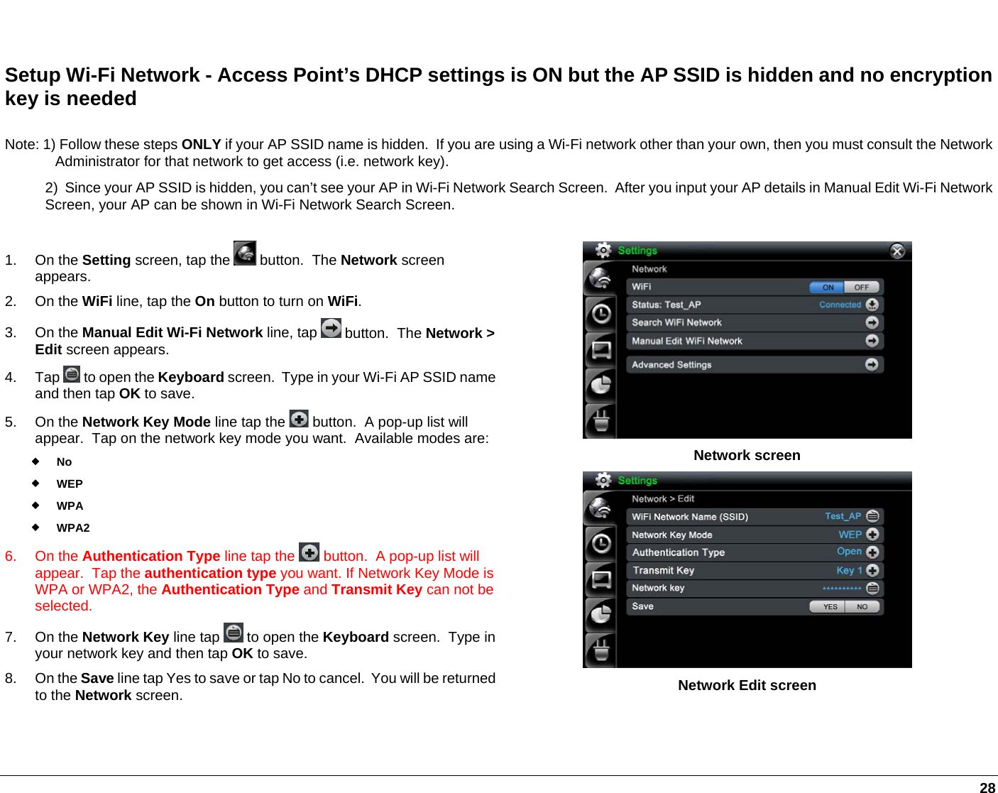   28  Setup Wi-Fi Network - Access Point’s DHCP settings is ON but the AP SSID is hidden and no encryption key is needed Note: 1) Follow these steps ONLY if your AP SSID name is hidden.  If you are using a Wi-Fi network other than your own, then you must consult the Network Administrator for that network to get access (i.e. network key). 2)  Since your AP SSID is hidden, you can’t see your AP in Wi-Fi Network Search Screen.  After you input your AP details in Manual Edit Wi-Fi Network Screen, your AP can be shown in Wi-Fi Network Search Screen. 1. On the Setting screen, tap the   button.  The Network screen appears.  2. On the WiFi line, tap the On button to turn on WiFi. 3. On the Manual Edit Wi-Fi Network line, tap   button.  The Network &gt; Edit screen appears. 4. Tap  to open the Keyboard screen.  Type in your Wi-Fi AP SSID name and then tap OK to save. 5. On the Network Key Mode line tap the   button.  A pop-up list will appear.  Tap on the network key mode you want.  Available modes are: No  WEP  WPA  WPA2  6. On the Authentication Type line tap the   button.  A pop-up list will appear.  Tap the authentication type you want. If Network Key Mode is WPA or WPA2, the Authentication Type and Transmit Key can not be selected. 7. On the Network Key line tap   to open the Keyboard screen.  Type in your network key and then tap OK to save. 8. On the Save line tap Yes to save or tap No to cancel.  You will be returned to the Network screen.   Network screen  Network Edit screen 