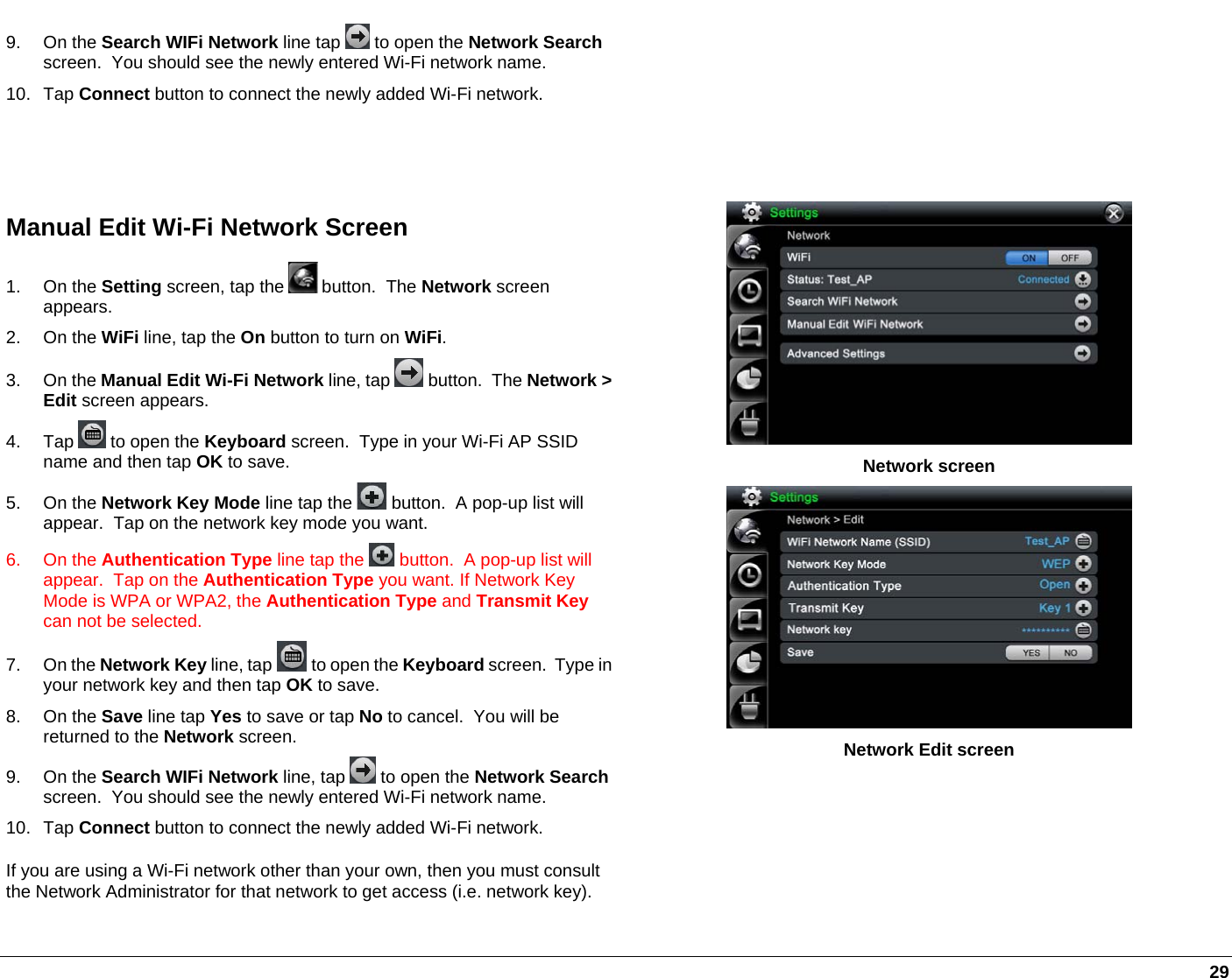   29 9. On the Search WIFi Network line tap   to open the Network Search screen.  You should see the newly entered Wi-Fi network name.  10. Tap Connect button to connect the newly added Wi-Fi network.  Manual Edit Wi-Fi Network Screen 1. On the Setting screen, tap the   button.  The Network screen appears.  2. On the WiFi line, tap the On button to turn on WiFi. 3. On the Manual Edit Wi-Fi Network line, tap   button.  The Network &gt; Edit screen appears. 4. Tap   to open the Keyboard screen.  Type in your Wi-Fi AP SSID name and then tap OK to save. 5. On the Network Key Mode line tap the   button.  A pop-up list will appear.  Tap on the network key mode you want. 6. On the Authentication Type line tap the   button.  A pop-up list will appear.  Tap on the Authentication Type you want. If Network Key Mode is WPA or WPA2, the Authentication Type and Transmit Key can not be selected. 7. On the Network Key line, tap   to open the Keyboard screen.  Type in your network key and then tap OK to save. 8. On the Save line tap Yes to save or tap No to cancel.  You will be returned to the Network screen. 9. On the Search WIFi Network line, tap   to open the Network Search screen.  You should see the newly entered Wi-Fi network name.  10. Tap Connect button to connect the newly added Wi-Fi network. If you are using a Wi-Fi network other than your own, then you must consult the Network Administrator for that network to get access (i.e. network key).  Network screen  Network Edit screen 