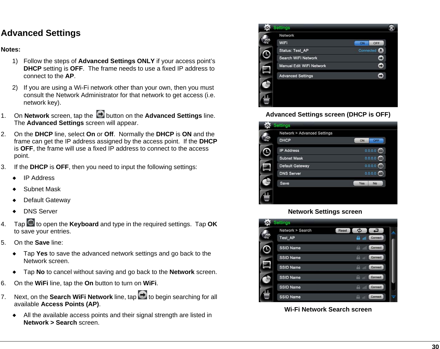   30  Advanced Settings Notes: 1)  Follow the steps of Advanced Settings ONLY if your access point’s DHCP setting is OFF.  The frame needs to use a fixed IP address to connect to the AP.  2)  If you are using a Wi-Fi network other than your own, then you must consult the Network Administrator for that network to get access (i.e. network key). 1. On Network screen, tap the    button on the Advanced Settings line.  The Advanced Settings screen will appear. 2. On the DHCP line, select On or Off.  Normally the DHCP is ON and the frame can get the IP address assigned by the access point.  If the DHCPis OFF, the frame will use a fixed IP address to connect to the access point.  3. If the DHCP is OFF, then you need to input the following settings:  IP Address  Subnet Mask  Default Gateway  DNS Server 4. Tap   to open the Keyboard and type in the required settings.  Tap OKto save your entries.  5. On the Save line:  Tap Yes to save the advanced network settings and go back to the Network screen.  Tap No to cancel without saving and go back to the Network screen.6. On the WiFi line, tap the On button to turn on WiFi. 7. Next, on the Search WiFi Network line, tap  to begin searching for all available Access Points (AP).  All the available access points and their signal strength are listed in Network &gt; Search screen.   Advanced Settings screen (DHCP is OFF)  Network Settings screen  Wi-Fi Network Search screen  