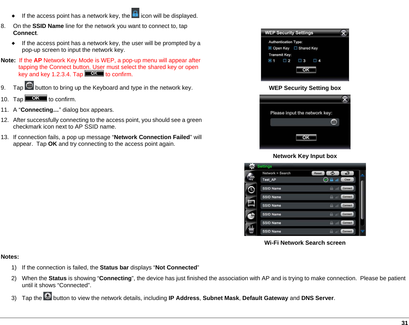   31  If the access point has a network key, the   icon will be displayed. 8. On the SSID Name line for the network you want to connect to, tap Connect.   If the access point has a network key, the user will be prompted by a pop-up screen to input the network key. Note:  If the AP Network Key Mode is WEP, a pop-up menu will appear after tapping the Connect button. User must select the shared key or open key and key 1.2.3.4. Tap   to confirm. 9. Tap   button to bring up the Keyboard and type in the network key.   10. Tap   to confirm.   11. A “Connecting…” dialog box appears. 12. After successfully connecting to the access point, you should see a green checkmark icon next to AP SSID name. 13.  If connection fails, a pop up message “Network Connection Failed” will appear.  Tap OK and try connecting to the access point again.    WEP Security Setting box  Network Key Input box  Wi-Fi Network Search screen Notes: 1)  If the connection is failed, the Status bar displays “Not Connected”  2) When the Status is showing “Connecting”, the device has just finished the association with AP and is trying to make connection.  Please be patient until it shows “Connected”.  3) Tap the   button to view the network details, including IP Address, Subnet Mask, Default Gateway and DNS Server.  