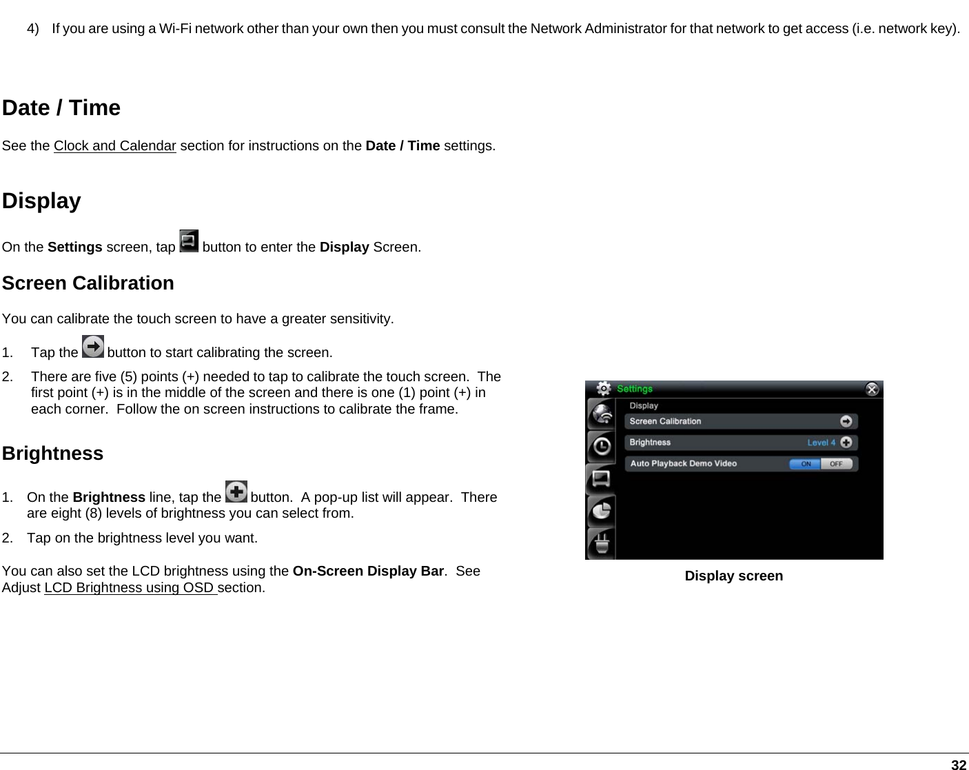   32 4)  If you are using a Wi-Fi network other than your own then you must consult the Network Administrator for that network to get access (i.e. network key).  Date / Time See the Clock and Calendar section for instructions on the Date / Time settings. Display On the Settings screen, tap   button to enter the Display Screen.  Screen Calibration You can calibrate the touch screen to have a greater sensitivity.  1. Tap the   button to start calibrating the screen.  2.  There are five (5) points (+) needed to tap to calibrate the touch screen.  The first point (+) is in the middle of the screen and there is one (1) point (+) in each corner.  Follow the on screen instructions to calibrate the frame. Brightness 1. On the Brightness line, tap the   button.  A pop-up list will appear.  There are eight (8) levels of brightness you can select from. 2.  Tap on the brightness level you want. You can also set the LCD brightness using the On-Screen Display Bar.  See Adjust LCD Brightness using OSD section.      Display screen 