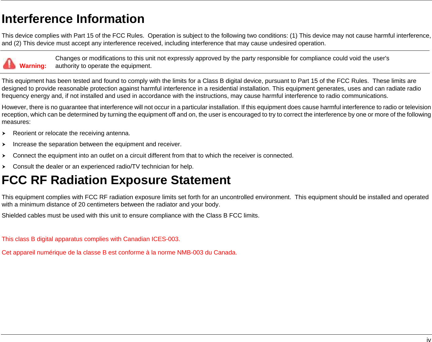   iv Interference Information This device complies with Part 15 of the FCC Rules.  Operation is subject to the following two conditions: (1) This device may not cause harmful interference, and (2) This device must accept any interference received, including interference that may cause undesired operation.  Warning:  Changes or modifications to this unit not expressly approved by the party responsible for compliance could void the user&apos;s authority to operate the equipment. This equipment has been tested and found to comply with the limits for a Class B digital device, pursuant to Part 15 of the FCC Rules.  These limits are designed to provide reasonable protection against harmful interference in a residential installation. This equipment generates, uses and can radiate radio frequency energy and, if not installed and used in accordance with the instructions, may cause harmful interference to radio communications. However, there is no guarantee that interference will not occur in a particular installation. If this equipment does cause harmful interference to radio or television reception, which can be determined by turning the equipment off and on, the user is encouraged to try to correct the interference by one or more of the following measures: h Reorient or relocate the receiving antenna. h Increase the separation between the equipment and receiver. h Connect the equipment into an outlet on a circuit different from that to which the receiver is connected. h Consult the dealer or an experienced radio/TV technician for help. FCC RF Radiation Exposure Statement This equipment complies with FCC RF radiation exposure limits set forth for an uncontrolled environment.  This equipment should be installed and operated with a minimum distance of 20 centimeters between the radiator and your body. Shielded cables must be used with this unit to ensure compliance with the Class B FCC limits.  This class B digital apparatus complies with Canadian ICES-003. Cet appareil numérique de la classe B est conforme à la norme NMB-003 du Canada.    