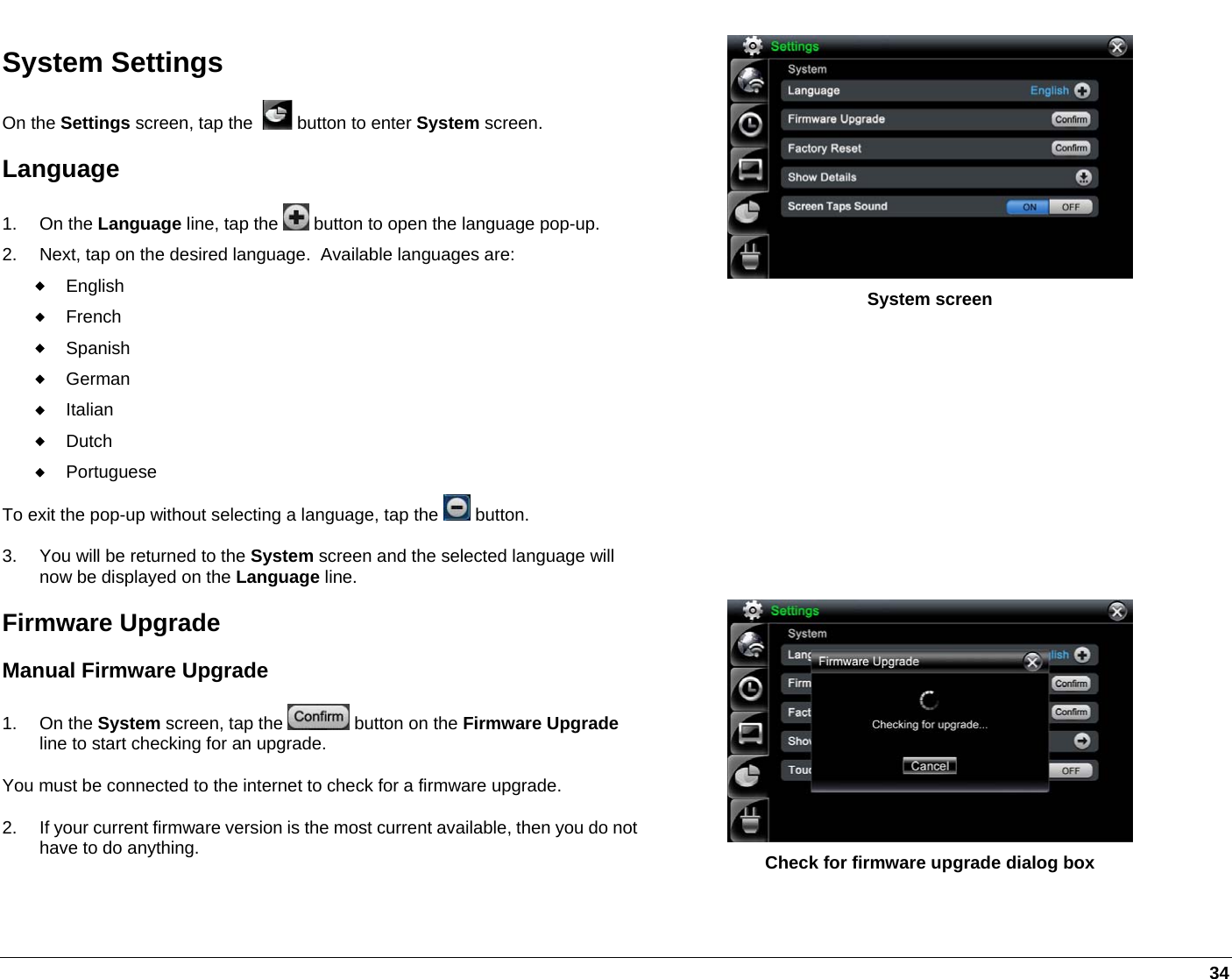   34 System Settings On the Settings screen, tap the    button to enter System screen.  Language 1. On the Language line, tap the   button to open the language pop-up. 2.  Next, tap on the desired language.  Available languages are:  English  French  Spanish  German  Italian  Dutch  Portuguese To exit the pop-up without selecting a language, tap the   button. 3.  You will be returned to the System screen and the selected language will now be displayed on the Language line. Firmware Upgrade Manual Firmware Upgrade 1. On the System screen, tap the   button on the Firmware Upgrade line to start checking for an upgrade.  You must be connected to the internet to check for a firmware upgrade. 2.  If your current firmware version is the most current available, then you do not have to do anything.  System screen           Check for firmware upgrade dialog box 