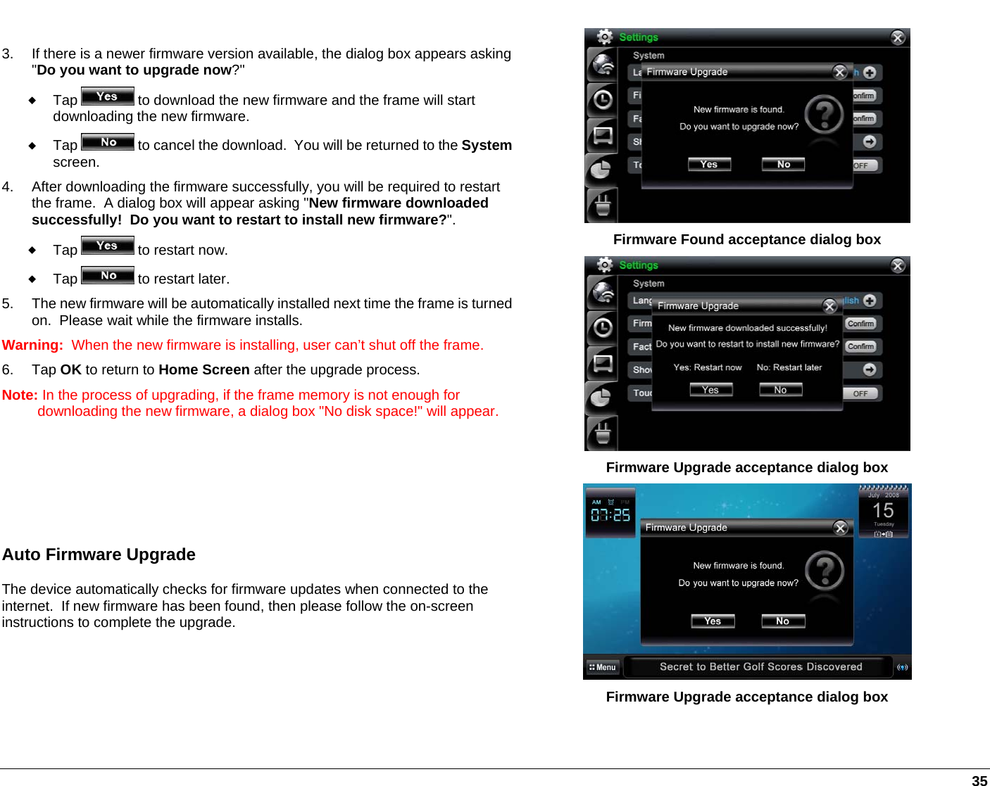   35  3.  If there is a newer firmware version available, the dialog box appears asking &quot;Do you want to upgrade now?&quot;  Tap   to download the new firmware and the frame will start downloading the new firmware.  Tap   to cancel the download.  You will be returned to the Systemscreen. 4.  After downloading the firmware successfully, you will be required to restart the frame.  A dialog box will appear asking &quot;New firmware downloaded successfully!  Do you want to restart to install new firmware?&quot;.  Tap   to restart now.  Tap   to restart later. 5.  The new firmware will be automatically installed next time the frame is turned on.  Please wait while the firmware installs. Warning:  When the new firmware is installing, user can’t shut off the frame. 6. Tap OK to return to Home Screen after the upgrade process.  Note: In the process of upgrading, if the frame memory is not enough for downloading the new firmware, a dialog box &quot;No disk space!&quot; will appear.    Auto Firmware Upgrade The device automatically checks for firmware updates when connected to the internet.  If new firmware has been found, then please follow the on-screen instructions to complete the upgrade.    Firmware Found acceptance dialog box  Firmware Upgrade acceptance dialog box  Firmware Upgrade acceptance dialog box 