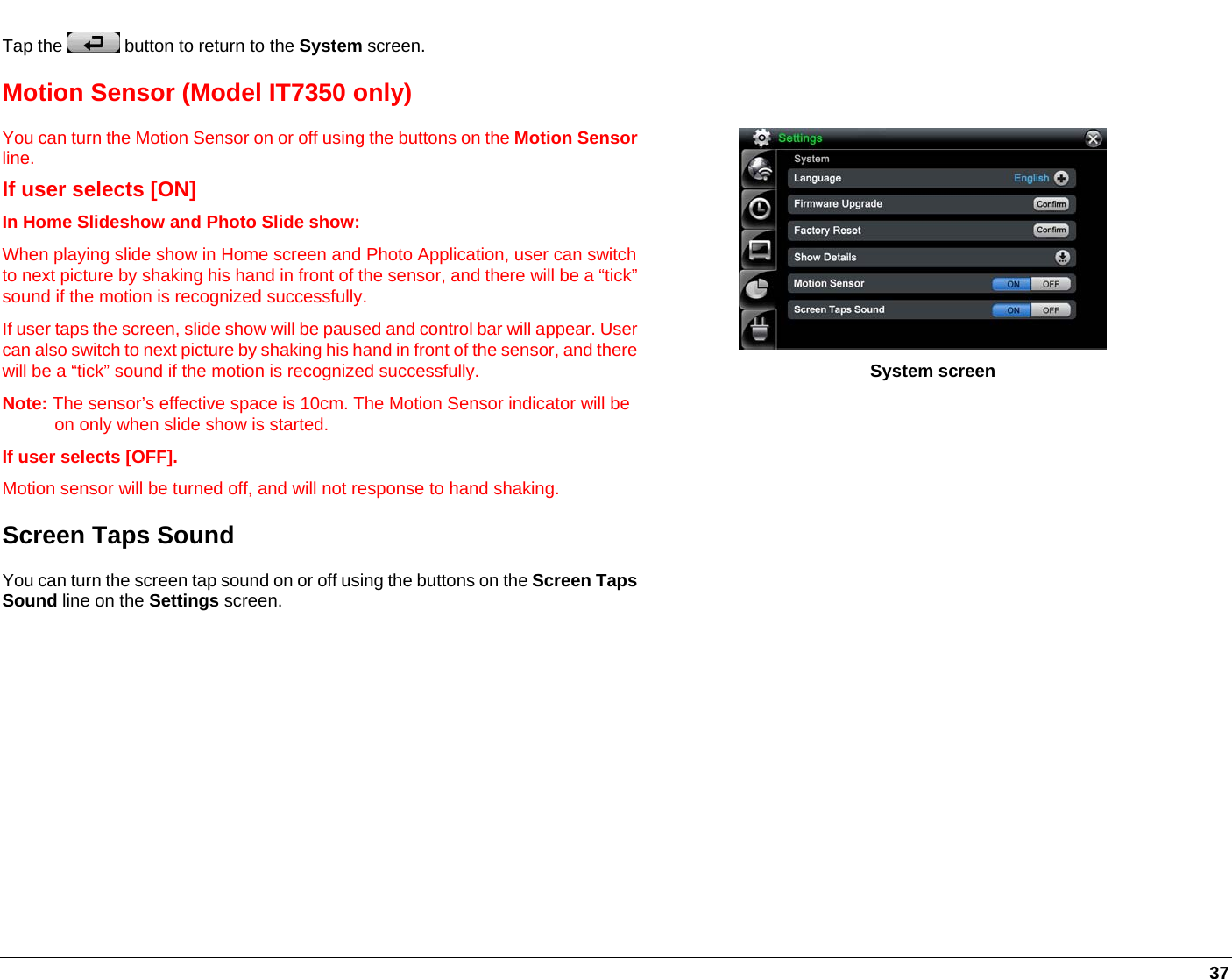   37 Tap the   button to return to the System screen. Motion Sensor (Model IT7350 only) You can turn the Motion Sensor on or off using the buttons on the Motion Sensorline.  If user selects [ON]  In Home Slideshow and Photo Slide show: When playing slide show in Home screen and Photo Application, user can switchto next picture by shaking his hand in front of the sensor, and there will be a “tick”sound if the motion is recognized successfully.  If user taps the screen, slide show will be paused and control bar will appear. User can also switch to next picture by shaking his hand in front of the sensor, and there will be a “tick” sound if the motion is recognized successfully.  Note: The sensor’s effective space is 10cm. The Motion Sensor indicator will be on only when slide show is started.  If user selects [OFF]. Motion sensor will be turned off, and will not response to hand shaking. Screen Taps Sound You can turn the screen tap sound on or off using the buttons on the Screen Taps Sound line on the Settings screen.                          System screen           