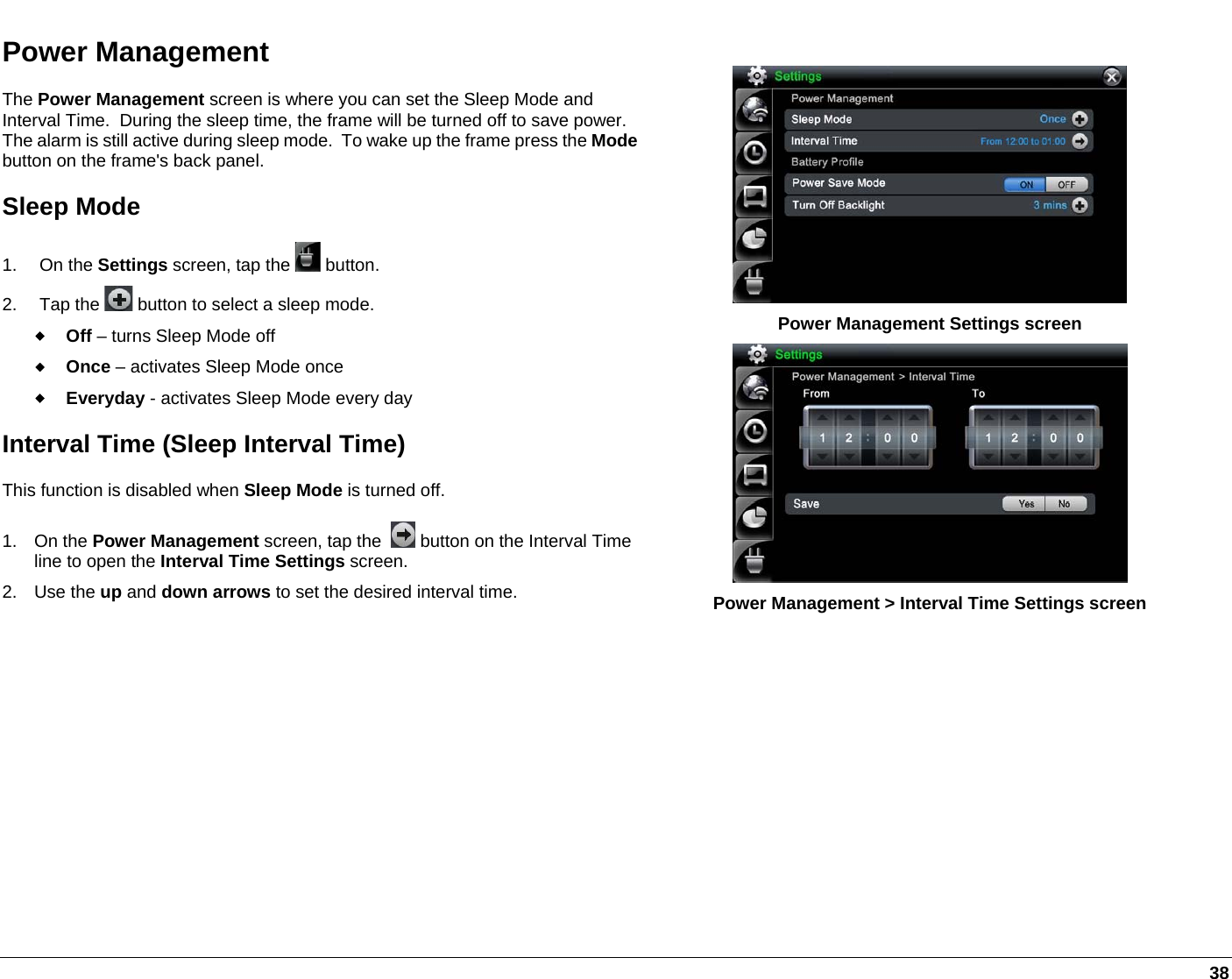   38 Power Management The Power Management screen is where you can set the Sleep Mode and Interval Time.  During the sleep time, the frame will be turned off to save power.  The alarm is still active during sleep mode.  To wake up the frame press the Modebutton on the frame&apos;s back panel. Sleep Mode 1. On the Settings screen, tap the   button. 2. Tap the   button to select a sleep mode.  Off – turns Sleep Mode off  Once – activates Sleep Mode once   Everyday - activates Sleep Mode every day Interval Time (Sleep Interval Time) This function is disabled when Sleep Mode is turned off.  1. On the Power Management screen, tap the    button on the Interval Time line to open the Interval Time Settings screen. 2. Use the up and down arrows to set the desired interval time.   Power Management Settings screen  Power Management &gt; Interval Time Settings screen 