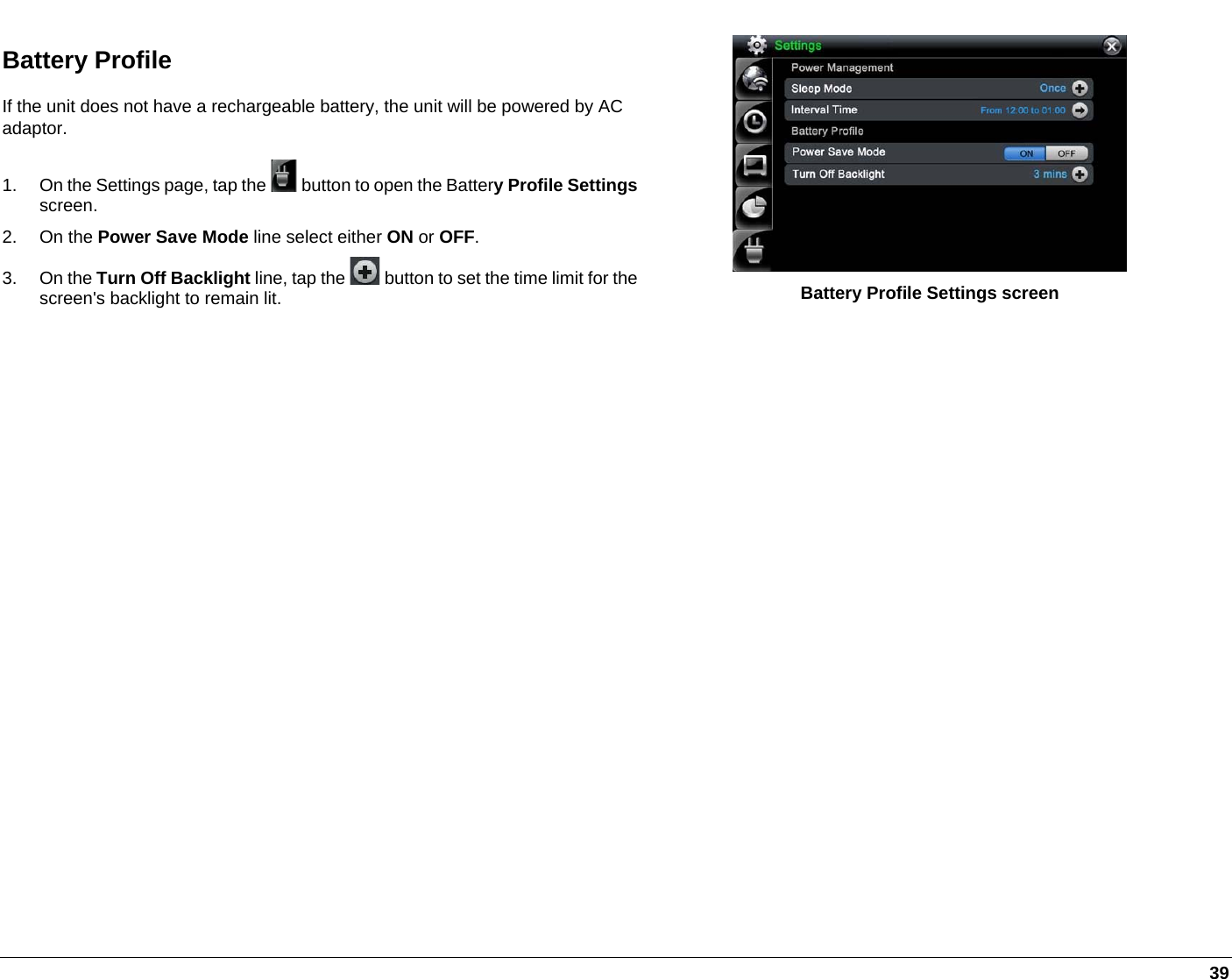   39 Battery Profile  If the unit does not have a rechargeable battery, the unit will be powered by AC adaptor. 1.  On the Settings page, tap the   button to open the Battery Profile Settingsscreen. 2. On the Power Save Mode line select either ON or OFF. 3. On the Turn Off Backlight line, tap the  button to set the time limit for the screen&apos;s backlight to remain lit.  Battery Profile Settings screen  