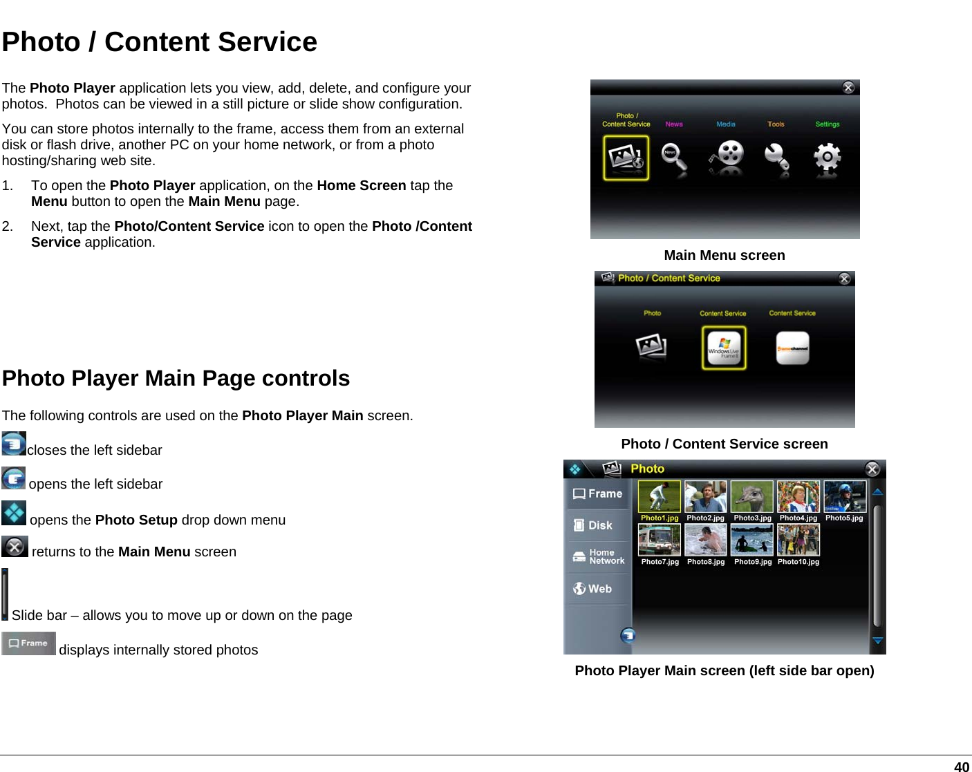   40 Photo / Content Service The Photo Player application lets you view, add, delete, and configure your photos.  Photos can be viewed in a still picture or slide show configuration. You can store photos internally to the frame, access them from an external disk or flash drive, another PC on your home network, or from a photo hosting/sharing web site. 1. To open the Photo Player application, on the Home Screen tap the Menu button to open the Main Menu page. 2. Next, tap the Photo/Content Service icon to open the Photo /Content Service application.     Photo Player Main Page controls The following controls are used on the Photo Player Main screen. closes the left sidebar  opens the left sidebar  opens the Photo Setup drop down menu  returns to the Main Menu screen  Slide bar – allows you to move up or down on the page  displays internally stored photos  Main Menu screen  Photo / Content Service screen  Photo Player Main screen (left side bar open) 