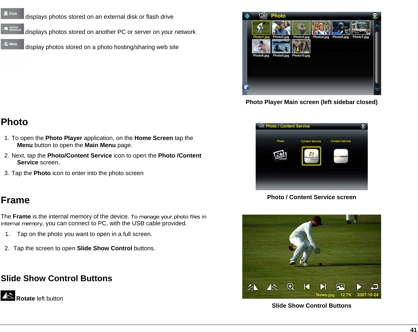   41  displays photos stored on an external disk or flash drive  displays photos stored on another PC or server on your network  display photos stored on a photo hosting/sharing web site   Photo Player Main screen (left sidebar closed) Photo 1. To open the Photo Player application, on the Home Screen tap the Menu button to open the Main Menu page. 2. Next, tap the Photo/Content Service icon to open the Photo /Content Service screen. 3. Tap the Photo icon to enter into the photo screen  Frame The Frame is the internal memory of the device. To manage your photo files in internal memory, you can connect to PC, with the USB cable provided. 1.  Tap on the photo you want to open in a full screen. 2.  Tap the screen to open Slide Show Control buttons.  Slide Show Control Buttons  Rotate left button   Photo / Content Service screen   Slide Show Control Buttons 