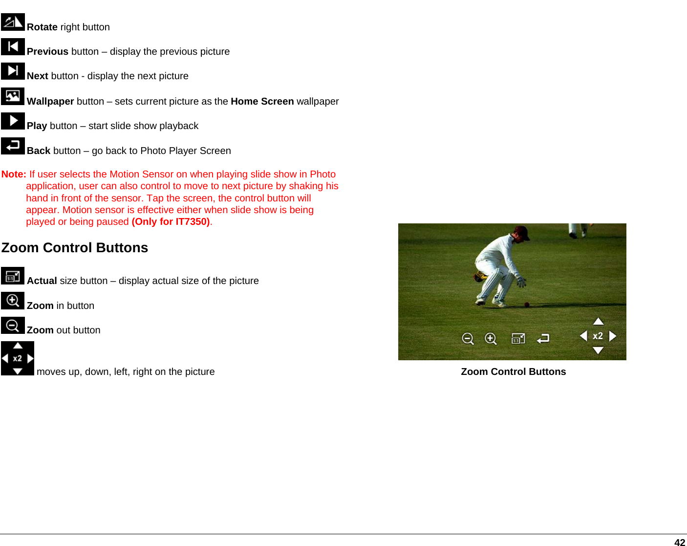   42  Rotate right button  Previous button – display the previous picture  Next button - display the next picture  Wallpaper button – sets current picture as the Home Screen wallpaper Play button – start slide show playback  Back button – go back to Photo Player Screen Note: If user selects the Motion Sensor on when playing slide show in Photo application, user can also control to move to next picture by shaking his hand in front of the sensor. Tap the screen, the control button will appear. Motion sensor is effective either when slide show is being played or being paused (Only for IT7350). Zoom Control Buttons  Actual size button – display actual size of the picture  Zoom in button  Zoom out button  moves up, down, left, right on the picture   Zoom Control Buttons  