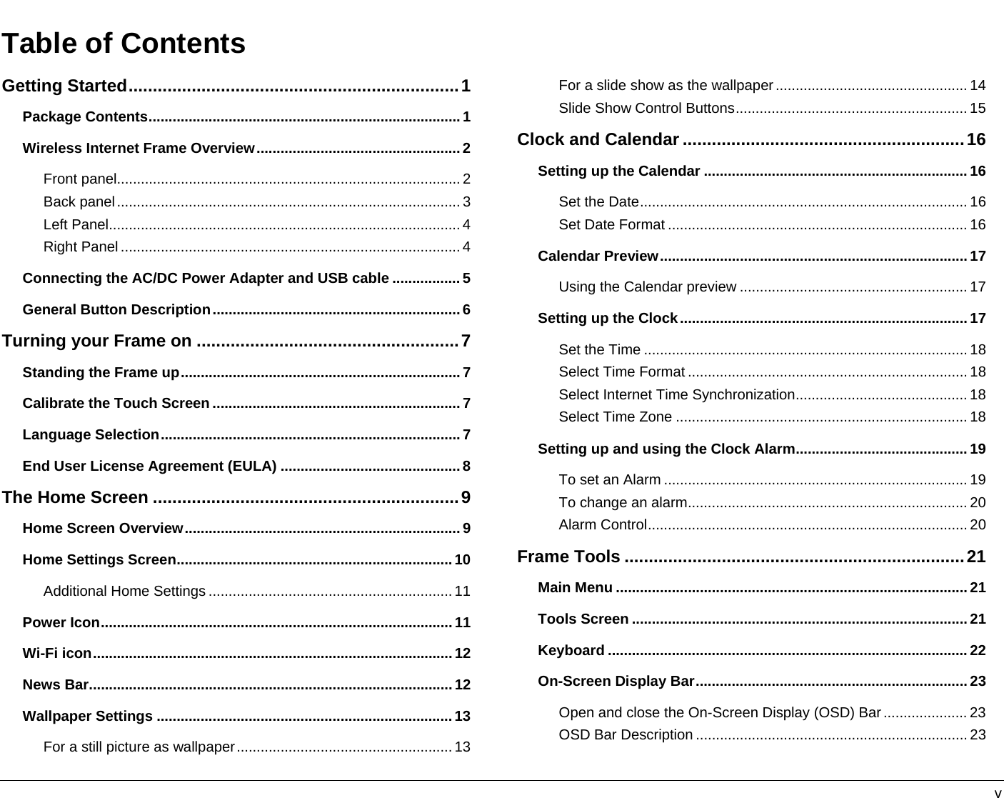   v Table of ContentsGetting Started....................................................................1 Package Contents..............................................................................1 Wireless Internet Frame Overview...................................................2 Front panel......................................................................................2 Back panel......................................................................................3 Left Panel........................................................................................4 Right Panel ..................................................................................... 4 Connecting the AC/DC Power Adapter and USB cable .................5 General Button Description..............................................................6 Turning your Frame on ......................................................7 Standing the Frame up......................................................................7 Calibrate the Touch Screen ..............................................................7 Language Selection...........................................................................7 End User License Agreement (EULA) .............................................8 The Home Screen ...............................................................9 Home Screen Overview.....................................................................9 Home Settings Screen.....................................................................10 Additional Home Settings ............................................................. 11 Power Icon........................................................................................11 Wi-Fi icon..........................................................................................12 News Bar...........................................................................................12 Wallpaper Settings ..........................................................................13 For a still picture as wallpaper......................................................13 For a slide show as the wallpaper................................................ 14 Slide Show Control Buttons.......................................................... 15 Clock and Calendar ..........................................................16 Setting up the Calendar .................................................................. 16 Set the Date.................................................................................. 16 Set Date Format ........................................................................... 16 Calendar Preview............................................................................. 17 Using the Calendar preview ......................................................... 17 Setting up the Clock........................................................................ 17 Set the Time ................................................................................. 18 Select Time Format ...................................................................... 18 Select Internet Time Synchronization........................................... 18 Select Time Zone ......................................................................... 18 Setting up and using the Clock Alarm...........................................19 To set an Alarm ............................................................................ 19 To change an alarm...................................................................... 20 Alarm Control................................................................................ 20 Frame Tools ......................................................................21 Main Menu ........................................................................................21 Tools Screen .................................................................................... 21 Keyboard .......................................................................................... 22 On-Screen Display Bar.................................................................... 23 Open and close the On-Screen Display (OSD) Bar..................... 23 OSD Bar Description .................................................................... 23 