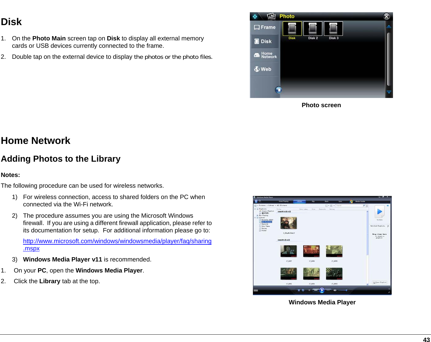   43 Disk 1. On the Photo Main screen tap on Disk to display all external memory cards or USB devices currently connected to the frame. 2.  Double tap on the external device to display the photos or the photo files.  Photo screen  Home Network Adding Photos to the Library Notes: The following procedure can be used for wireless networks. 1)  For wireless connection, access to shared folders on the PC when connected via the Wi-Fi network. 2)  The procedure assumes you are using the Microsoft Windows firewall.  If you are using a different firewall application, please refer to its documentation for setup.  For additional information please go to:http://www.microsoft.com/windows/windowsmedia/player/faq/sharing.mspx 3)  Windows Media Player v11 is recommended. 1. On your PC, open the Windows Media Player. 2. Click the Library tab at the top.         Windows Media Player 