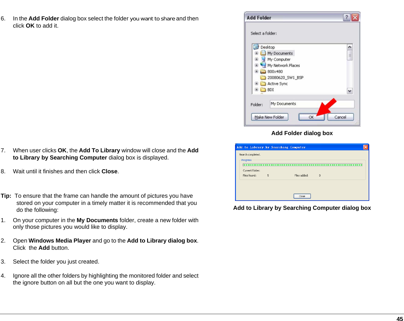   45 6. In the Add Folder dialog box select the folder you want to share and then click OK to add it.  Add Folder dialog box 7.  When user clicks OK, the Add To Library window will close and the Add to Library by Searching Computer dialog box is displayed. 8.  Wait until it finishes and then click Close.  Tip:  To ensure that the frame can handle the amount of pictures you have stored on your computer in a timely matter it is recommended that you do the following: 1.  On your computer in the My Documents folder, create a new folder with only those pictures you would like to display.  2. Open Windows Media Player and go to the Add to Library dialog box. Click  the Add button.  3.  Select the folder you just created. 4.  Ignore all the other folders by highlighting the monitored folder and select the ignore button on all but the one you want to display.  Add to Library by Searching Computer dialog box  