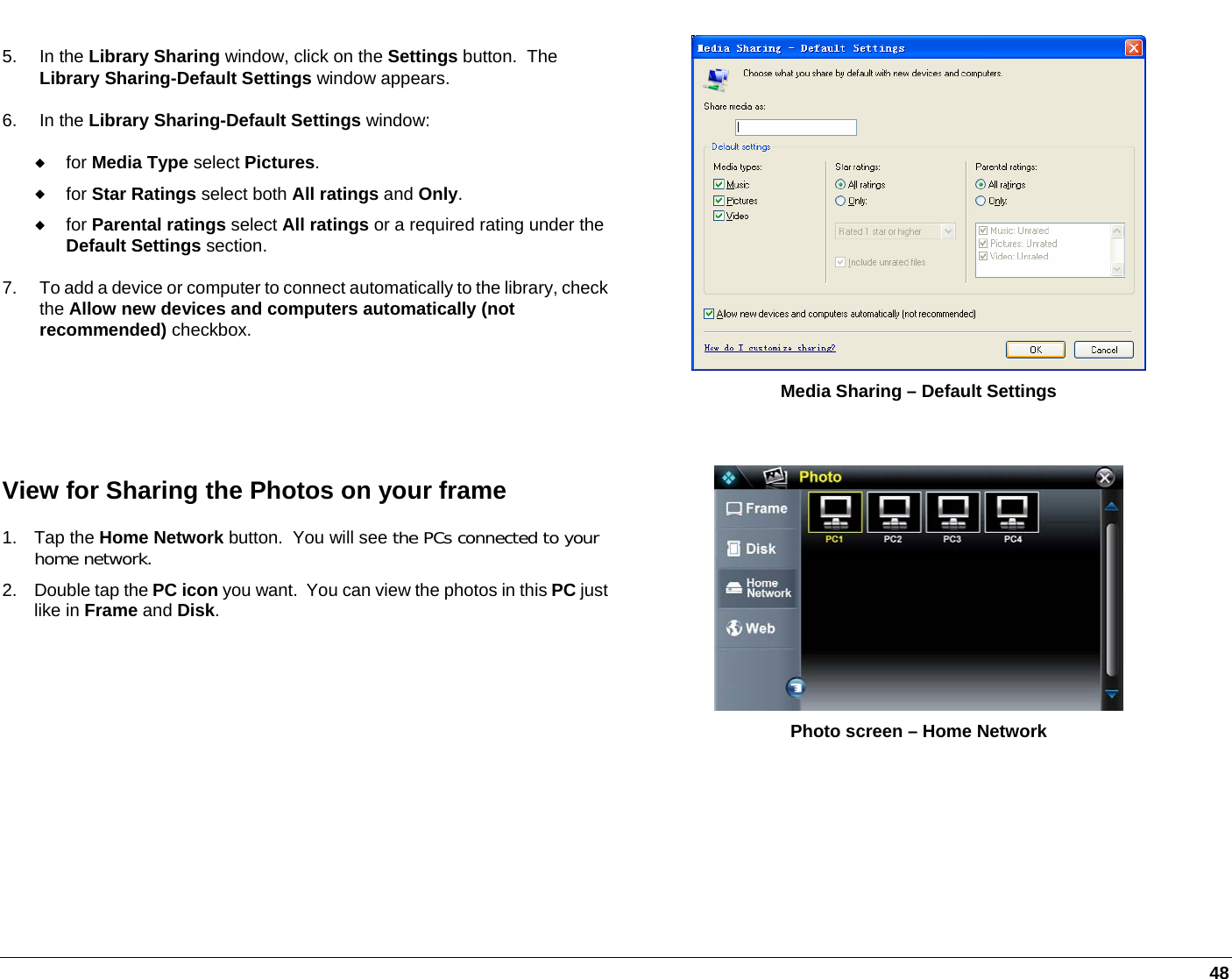   48 5. In the Library Sharing window, click on the Settings button.  The Library Sharing-Default Settings window appears. 6. In the Library Sharing-Default Settings window:  for Media Type select Pictures.  for Star Ratings select both All ratings and Only.  for Parental ratings select All ratings or a required rating under the Default Settings section. 7.  To add a device or computer to connect automatically to the library, check the Allow new devices and computers automatically (not recommended) checkbox.  Media Sharing – Default Settings  View for Sharing the Photos on your frame 1. Tap the Home Network button.  You will see the PCs connected to your home network.  2.  Double tap the PC icon you want.  You can view the photos in this PC just like in Frame and Disk.  Photo screen – Home Network  