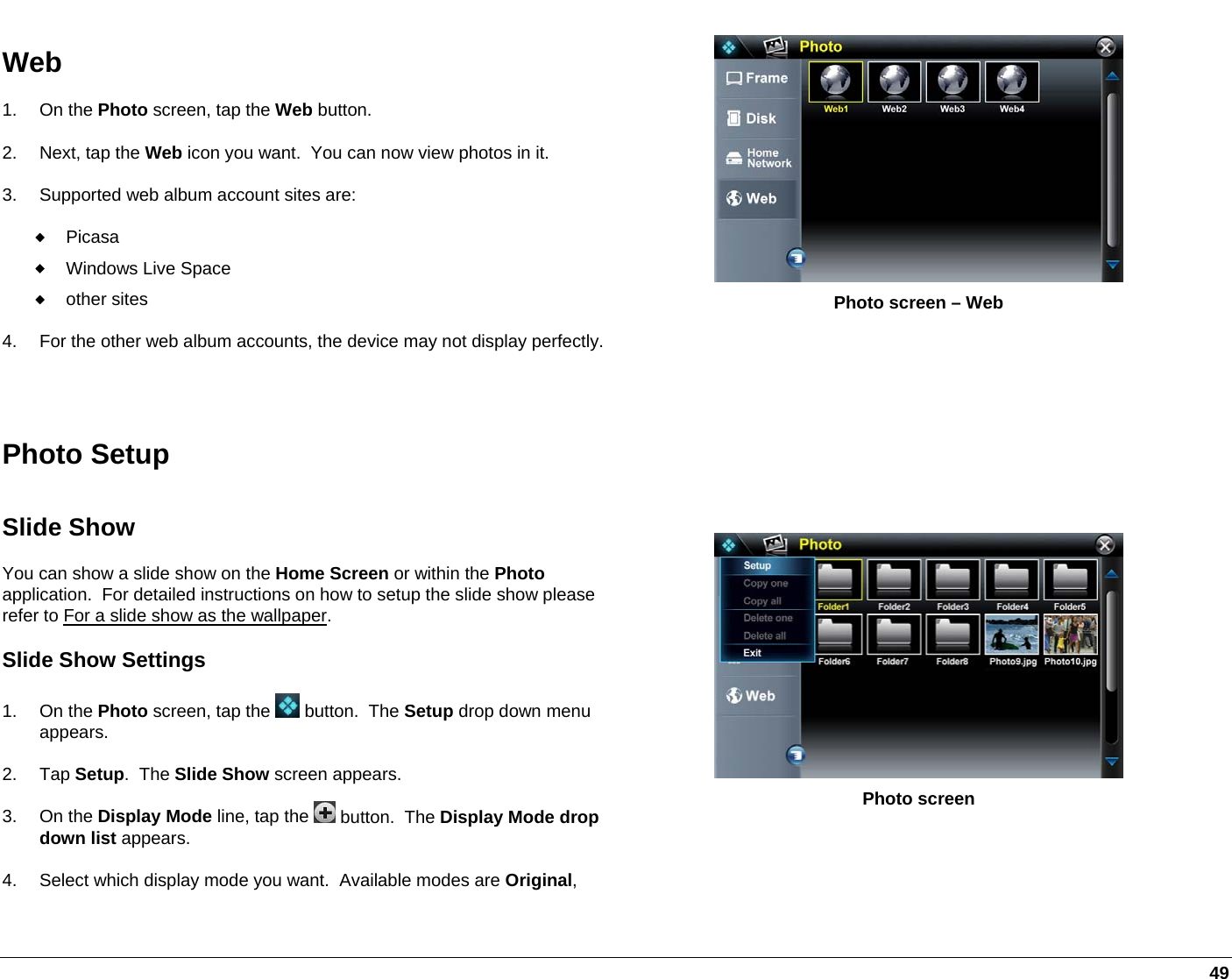   49 Web 1. On the Photo screen, tap the Web button.   2. Next, tap the Web icon you want.  You can now view photos in it.  3.  Supported web album account sites are:  Picasa  Windows Live Space  other sites 4.  For the other web album accounts, the device may not display perfectly. Photo screen – Web  Photo Setup Slide Show You can show a slide show on the Home Screen or within the Photo application.  For detailed instructions on how to setup the slide show please refer to For a slide show as the wallpaper. Slide Show Settings 1. On the Photo screen, tap the   button.  The Setup drop down menu appears. 2. Tap Setup.  The Slide Show screen appears. 3. On the Display Mode line, tap the   button.  The Display Mode drop down list appears. 4.  Select which display mode you want.  Available modes are Original,   Photo screen 