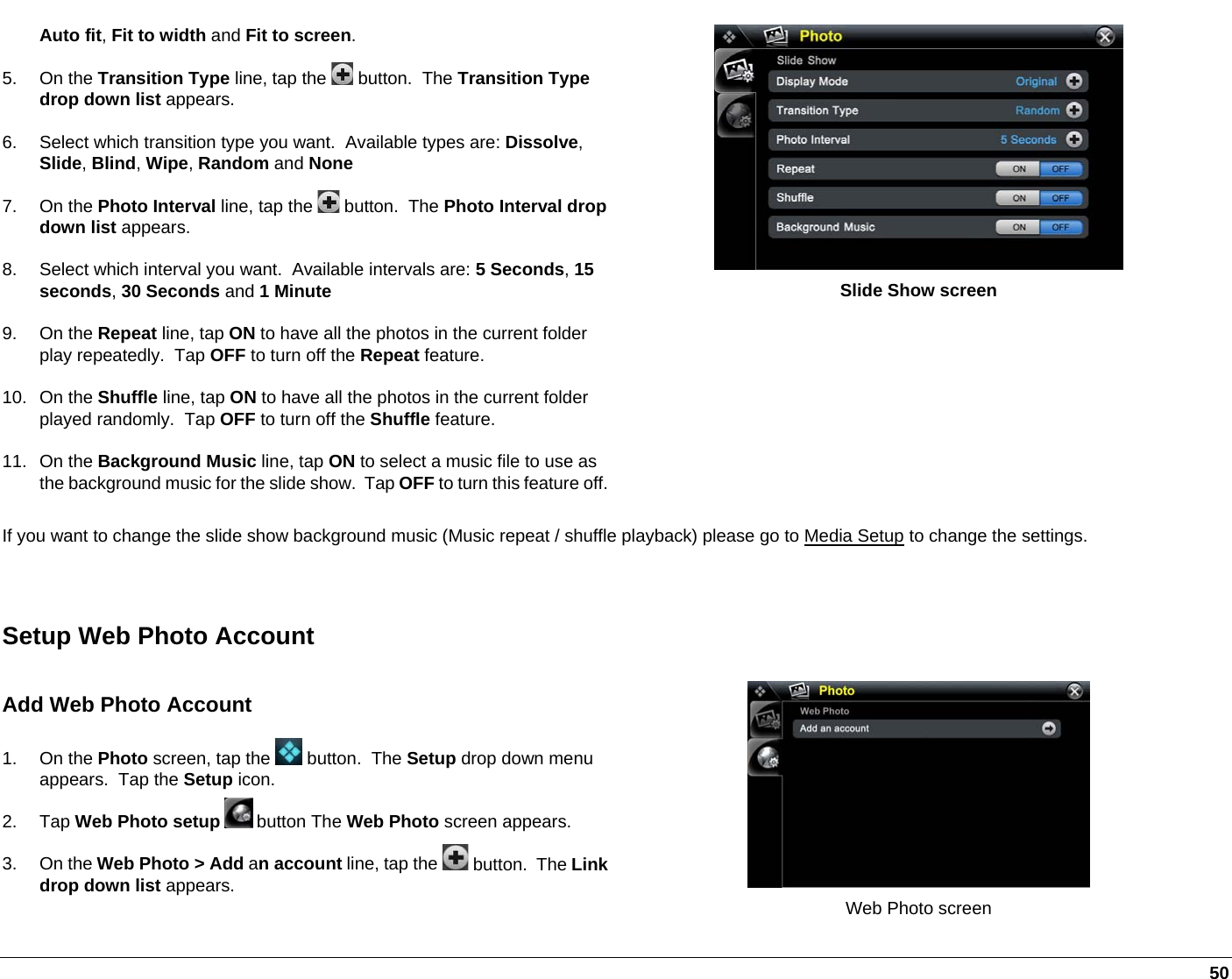   50 Auto fit, Fit to width and Fit to screen. 5. On the Transition Type line, tap the   button.  The Transition Type drop down list appears. 6.  Select which transition type you want.  Available types are: Dissolve, Slide, Blind, Wipe, Random and None 7. On the Photo Interval line, tap the   button.  The Photo Interval drop down list appears. 8.  Select which interval you want.  Available intervals are: 5 Seconds, 15 seconds, 30 Seconds and 1 Minute 9. On the Repeat line, tap ON to have all the photos in the current folder play repeatedly.  Tap OFF to turn off the Repeat feature. 10. On the Shuffle line, tap ON to have all the photos in the current folder played randomly.  Tap OFF to turn off the Shuffle feature. 11. On the Background Music line, tap ON to select a music file to use as the background music for the slide show.  Tap OFF to turn this feature off. Slide Show screen If you want to change the slide show background music (Music repeat / shuffle playback) please go to Media Setup to change the settings.  Setup Web Photo Account Add Web Photo Account 1. On the Photo screen, tap the   button.  The Setup drop down menu appears.  Tap the Setup icon. 2. Tap Web Photo setup  button The Web Photo screen appears. 3. On the Web Photo &gt; Add an account line, tap the   button.  The Link drop down list appears.   Web Photo screen 