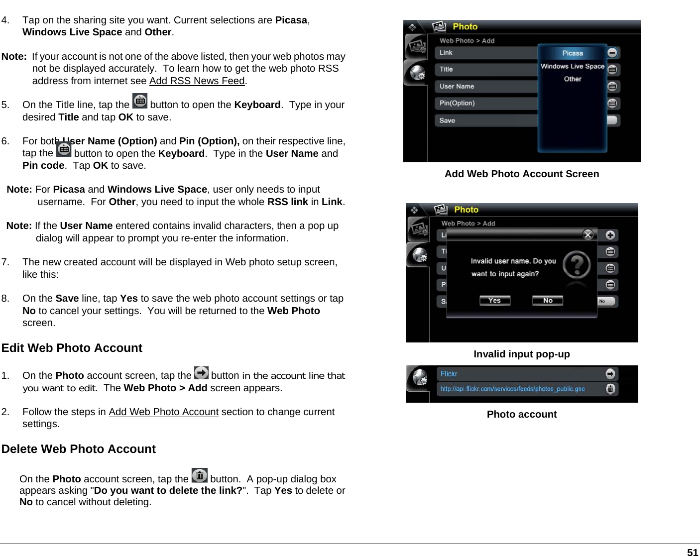   51  Add Web Photo Account Screen   Invalid input pop-up  Photo account 4.  Tap on the sharing site you want. Current selections are Picasa, Windows Live Space and Other. Note:  If your account is not one of the above listed, then your web photos may not be displayed accurately.  To learn how to get the web photo RSS address from internet see Add RSS News Feed. 5.  On the Title line, tap the   button to open the Keyboard.  Type in your desired Title and tap OK to save. 6. For both User Name (Option) and Pin (Option), on their respective line, tap the   button to open the Keyboard.  Type in the User Name and Pin code.  Tap OK to save. Note: For Picasa and Windows Live Space, user only needs to input username.  For Other, you need to input the whole RSS link in Link.Note: If the User Name entered contains invalid characters, then a pop up dialog will appear to prompt you re-enter the information. 7.  The new created account will be displayed in Web photo setup screen, like this: 8. On the Save line, tap Yes to save the web photo account settings or tap No to cancel your settings.  You will be returned to the Web Photo screen. Edit Web Photo Account 1. On the Photo account screen, tap the   button in the account line thatyou want to edit.  The Web Photo &gt; Add screen appears. 2.  Follow the steps in Add Web Photo Account section to change current settings. Delete Web Photo Account On the Photo account screen, tap the   button.  A pop-up dialog box appears asking &quot;Do you want to delete the link?&quot;.  Tap Yes to delete or No to cancel without deleting.  