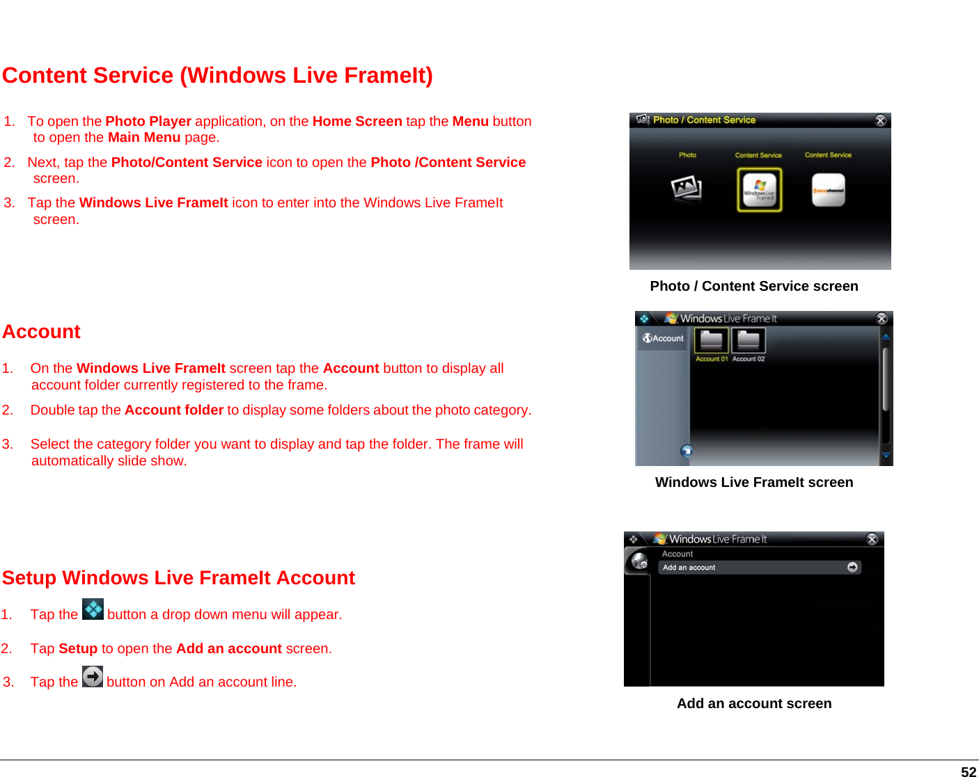   52  Content Service (Windows Live FrameIt) 1.  To open the Photo Player application, on the Home Screen tap the Menu button to open the Main Menu page. 2. Next, tap the Photo/Content Service icon to open the Photo /Content Service screen. 3. Tap the Windows Live FrameIt icon to enter into the Windows Live FrameIt screen.       Photo / Content Service screen Account 1. On the Windows Live FrameIt screen tap the Account button to display all account folder currently registered to the frame. 2.  Double tap the Account folder to display some folders about the photo category. 3.  Select the category folder you want to display and tap the folder. The frame will automatically slide show.   Windows Live FrameIt screen   Setup Windows Live FrameIt Account 1.  Tap the   button a drop down menu will appear.  2. Tap Setup to open the Add an account screen.  3.  Tap the   button on Add an account line.             Add an account screen   