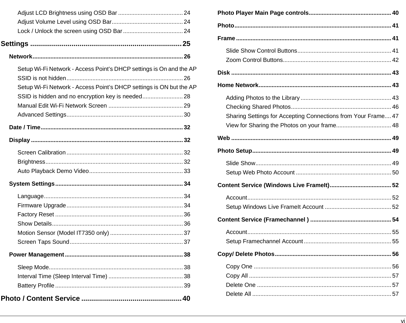   vi Adjust LCD Brightness using OSD Bar ........................................24 Adjust Volume Level using OSD Bar............................................24 Lock / Unlock the screen using OSD Bar..................................... 24 Settings .............................................................................25 Network.............................................................................................26 Setup Wi-Fi Network - Access Point’s DHCP settings is On and the AP SSID is not hidden........................................................................26 Setup Wi-Fi Network - Access Point’s DHCP settings is ON but the AP SSID is hidden and no encryption key is needed.........................28 Manual Edit Wi-Fi Network Screen ..............................................29 Advanced Settings........................................................................30 Date / Time........................................................................................32 Display ..............................................................................................32 Screen Calibration........................................................................32 Brightness..................................................................................... 32 Auto Playback Demo Video..........................................................33 System Settings...............................................................................34 Language...................................................................................... 34 Firmware Upgrade........................................................................ 34 Factory Reset ............................................................................... 36 Show Details.................................................................................36 Motion Sensor (Model IT7350 only) ............................................. 37 Screen Taps Sound......................................................................37 Power Management.........................................................................38 Sleep Mode...................................................................................38 Interval Time (Sleep Interval Time) ..............................................38 Battery Profile ...............................................................................39 Photo / Content Service ...................................................40 Photo Player Main Page controls...................................................40 Photo................................................................................................. 41 Frame ................................................................................................ 41 Slide Show Control Buttons.......................................................... 41 Zoom Control Buttons................................................................... 42 Disk ................................................................................................... 43 Home Network.................................................................................. 43 Adding Photos to the Library ........................................................ 43 Checking Shared Photos.............................................................. 46 Sharing Settings for Accepting Connections from Your Frame.... 47 View for Sharing the Photos on your frame.................................. 48 Web ................................................................................................... 49 Photo Setup...................................................................................... 49 Slide Show.................................................................................... 49 Setup Web Photo Account ........................................................... 50 Content Service (Windows Live FrameIt)......................................52 Account......................................................................................... 52 Setup Windows Live FrameIt Account .........................................52 Content Service (Framechannel ) ..................................................54 Account......................................................................................... 55 Setup Framechannel Account...................................................... 55 Copy/ Delete Photos........................................................................56 Copy One ..................................................................................... 56 Copy All ........................................................................................ 57 Delete One ................................................................................... 57 Delete All ...................................................................................... 57 
