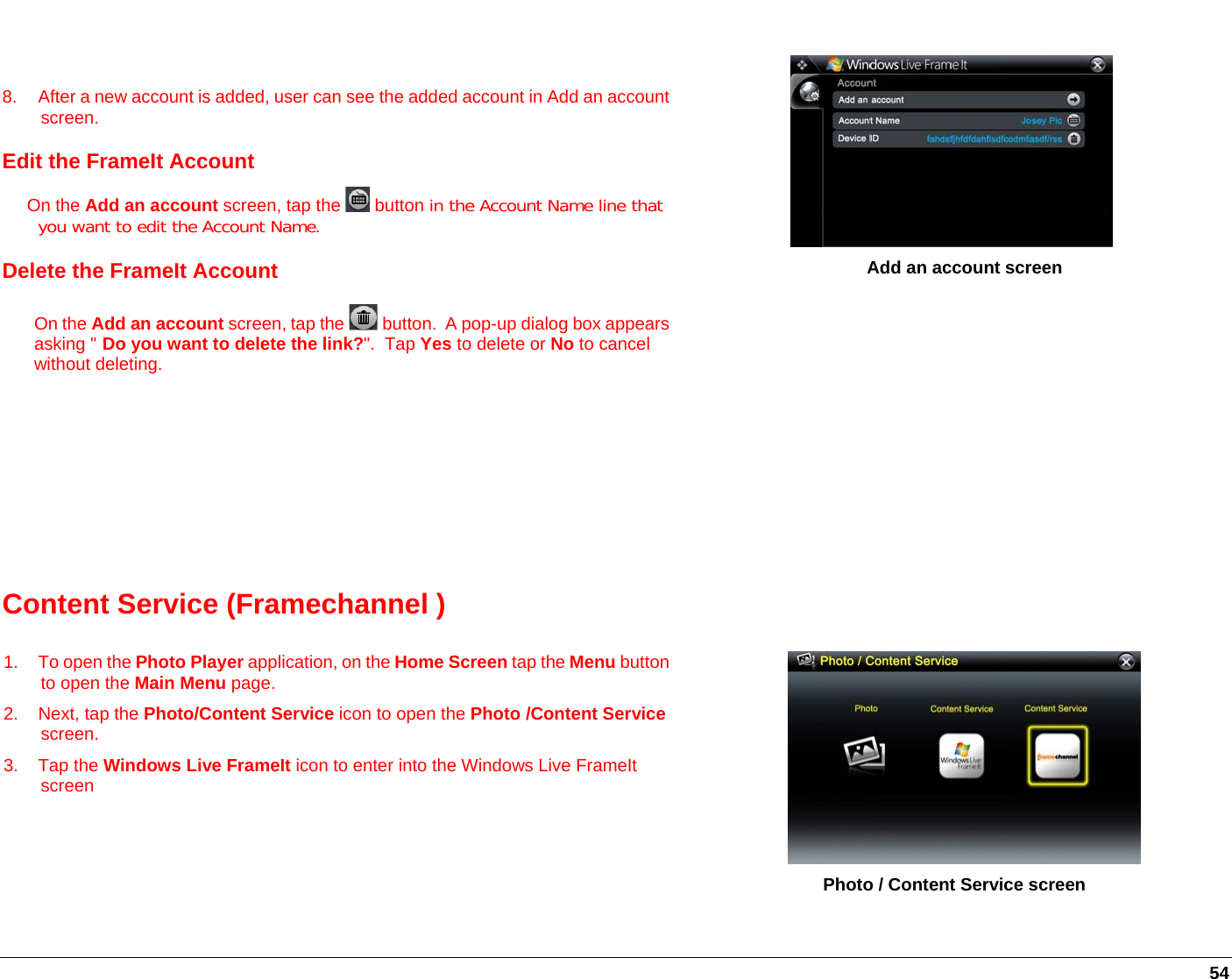   54   8.  After a new account is added, user can see the added account in Add an account screen. Edit the FrameIt Account      On the Add an account screen, tap the   button in the Account Name line that you want to edit the Account Name.   Delete the FrameIt Account On the Add an account screen, tap the   button.  A pop-up dialog box appearsasking &quot; Do you want to delete the link?&quot;.  Tap Yes to delete or No to cancel without deleting.            Add an account screen Content Service (Framechannel )   1. To open the Photo Player application, on the Home Screen tap the Menu button to open the Main Menu page. 2. Next, tap the Photo/Content Service icon to open the Photo /Content Service screen. 3. Tap the Windows Live FrameIt icon to enter into the Windows Live FrameIt screen            Photo / Content Service screen 