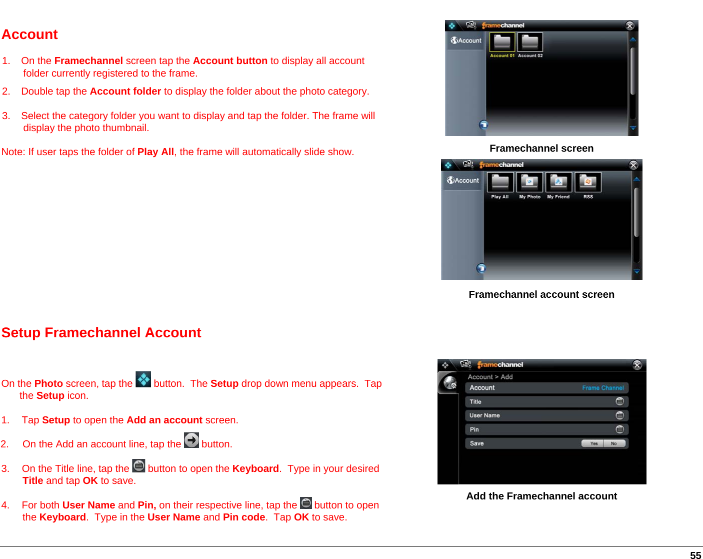   55 Account 1. On the Framechannel screen tap the Account button to display all account folder currently registered to the frame. 2. Double tap the Account folder to display the folder about the photo category.  3.  Select the category folder you want to display and tap the folder. The frame will display the photo thumbnail. Note: If user taps the folder of Play All, the frame will automatically slide show.       Framechannel screen        Framechannel account screen Setup Framechannel Account    On the Photo screen, tap the   button.  The Setup drop down menu appears.  Tap the Setup icon. 1. Tap Setup to open the Add an account screen. 2.  On the Add an account line, tap the   button. 3.  On the Title line, tap the   button to open the Keyboard.  Type in your desired Title and tap OK to save. 4. For both User Name and Pin, on their respective line, tap the   button to open the Keyboard.  Type in the User Name and Pin code.  Tap OK to save.   Add the Framechannel account    