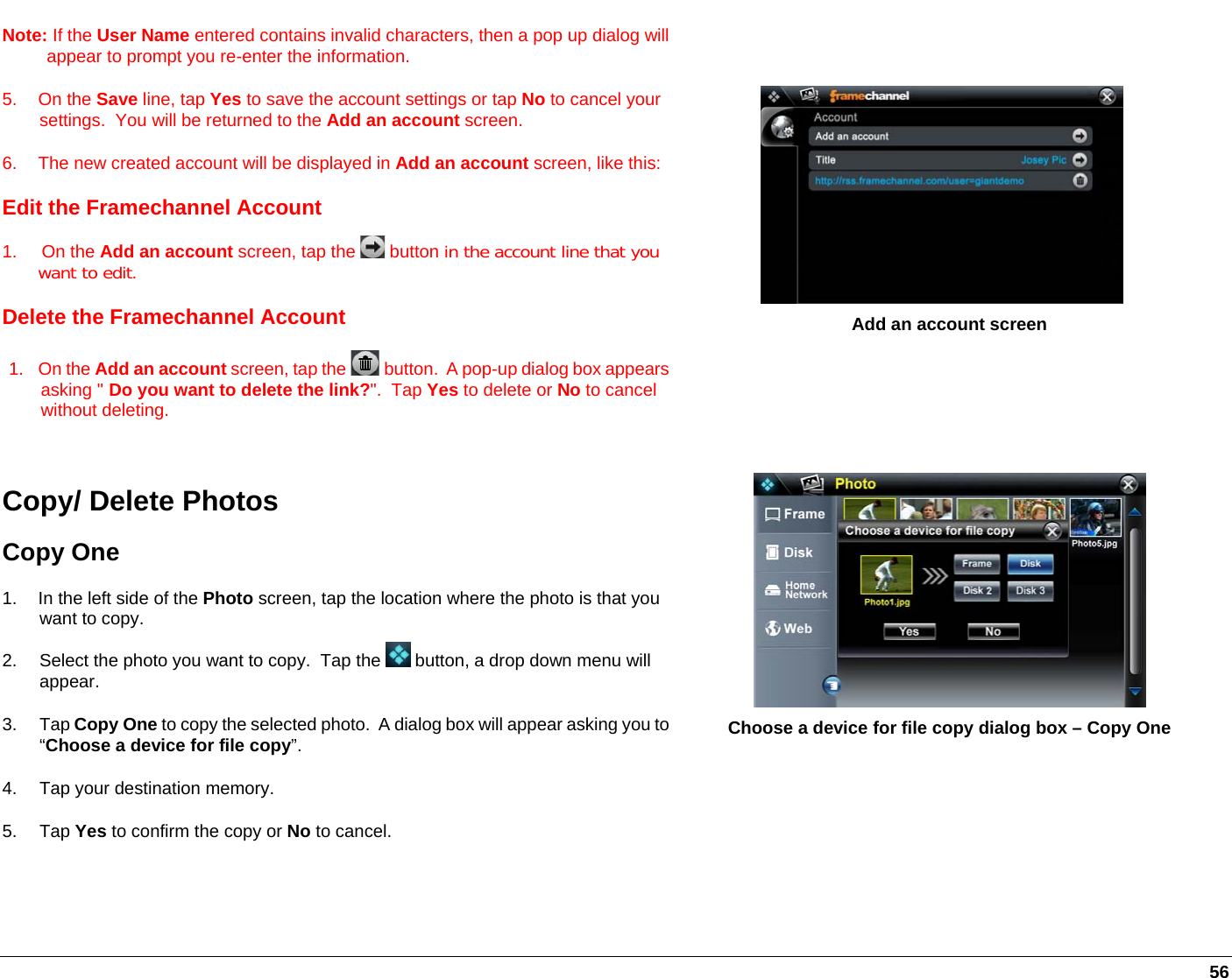   56 Note: If the User Name entered contains invalid characters, then a pop up dialog will appear to prompt you re-enter the information. 5. On the Save line, tap Yes to save the account settings or tap No to cancel your settings.  You will be returned to the Add an account screen. 6.  The new created account will be displayed in Add an account screen, like this:Edit the Framechannel Account 1.     On the Add an account screen, tap the   button in the account line that you want to edit.   Delete the Framechannel Account 1. On the Add an account screen, tap the   button.  A pop-up dialog box appears asking &quot; Do you want to delete the link?&quot;.  Tap Yes to delete or No to cancel without deleting.      Add an account screen Copy/ Delete Photos Copy One 1.  In the left side of the Photo screen, tap the location where the photo is that you want to copy.  2.  Select the photo you want to copy.  Tap the   button, a drop down menu will appear.  3. Tap Copy One to copy the selected photo.  A dialog box will appear asking you to “Choose a device for file copy”. 4.  Tap your destination memory. 5. Tap Yes to confirm the copy or No to cancel.  Choose a device for file copy dialog box – Copy One 