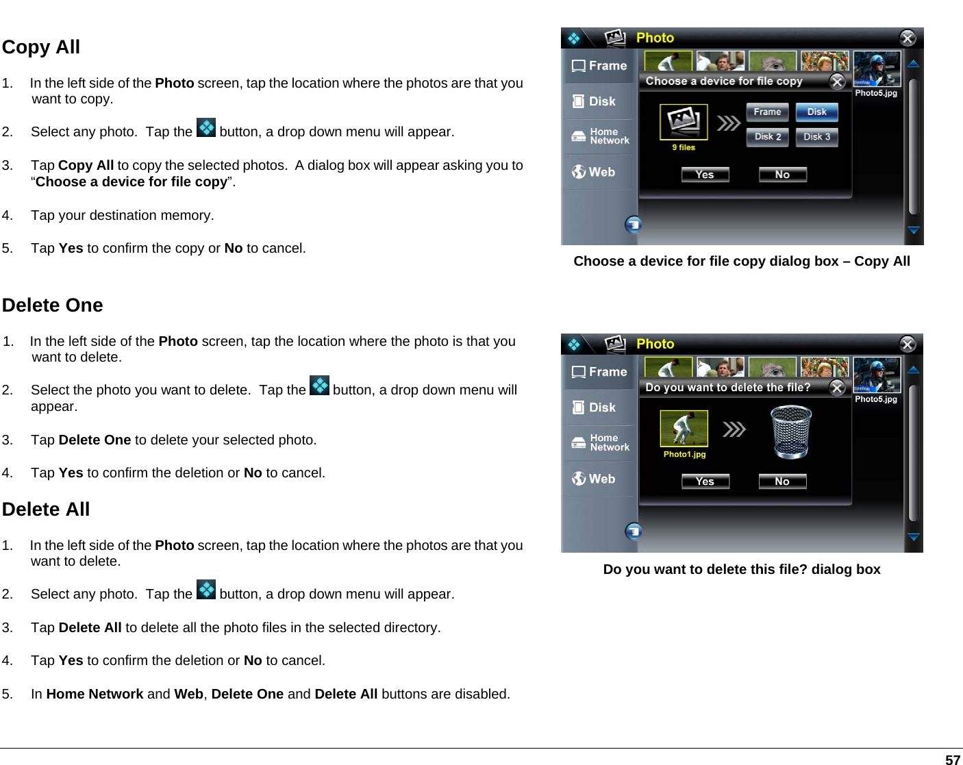   57 Copy All 1.  In the left side of the Photo screen, tap the location where the photos are that you want to copy.  2.  Select any photo.  Tap the   button, a drop down menu will appear.  3. Tap Copy All to copy the selected photos.  A dialog box will appear asking you to “Choose a device for file copy”. 4.  Tap your destination memory. 5. Tap Yes to confirm the copy or No to cancel.   Choose a device for file copy dialog box – Copy All Delete One 1.  In the left side of the Photo screen, tap the location where the photo is that you want to delete.  2.  Select the photo you want to delete.  Tap the   button, a drop down menu will appear.  3. Tap Delete One to delete your selected photo.  4. Tap Yes to confirm the deletion or No to cancel.  Delete All 1.  In the left side of the Photo screen, tap the location where the photos are that you want to delete.  2.  Select any photo.  Tap the   button, a drop down menu will appear.  3. Tap Delete All to delete all the photo files in the selected directory.  4. Tap Yes to confirm the deletion or No to cancel. 5. In Home Network and Web, Delete One and Delete All buttons are disabled.    Do you want to delete this file? dialog box 