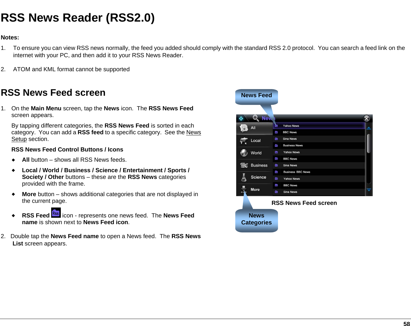     58 RSS News Reader (RSS2.0) Notes: 1.  To ensure you can view RSS news normally, the feed you added should comply with the standard RSS 2.0 protocol.  You can search a feed link on the internet with your PC, and then add it to your RSS News Reader. 2.  ATOM and KML format cannot be supported RSS News Feed screen 1. On the Main Menu screen, tap the News icon.  The RSS News Feed screen appears.   By tapping different categories, the RSS News Feed is sorted in each category.  You can add a RSS feed to a specific category.  See the News Setup section. RSS News Feed Control Buttons / Icons  All button – shows all RSS News feeds.   Local / World / Business / Science / Entertainment / Sports / Society / Other buttons – these are the RSS News categories provided with the frame.  More button – shows additional categories that are not displayed in the current page.  RSS Feed  icon - represents one news feed.  The News Feed name is shown next to News Feed icon. 2.   Double tap the News Feed name to open a News feed.  The RSS News List screen appears.     RSS News Feed screen News FeedNews Categories