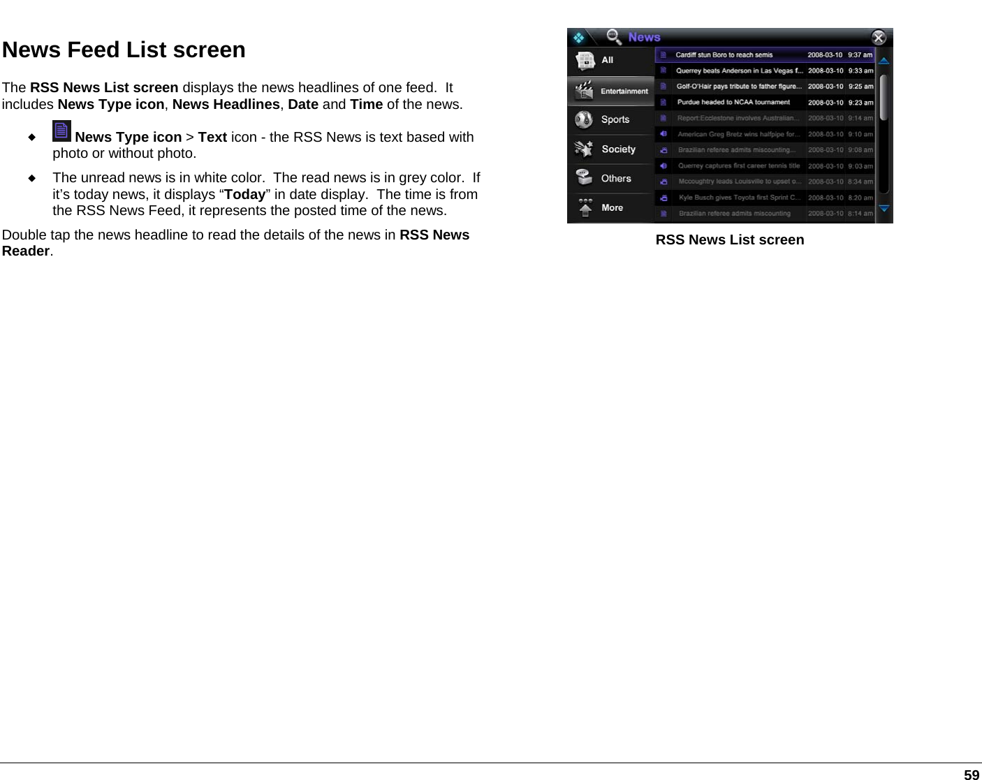   59 News Feed List screen The RSS News List screen displays the news headlines of one feed.  It includes News Type icon, News Headlines, Date and Time of the news.    News Type icon &gt; Text icon - the RSS News is text based with photo or without photo.  The unread news is in white color.  The read news is in grey color.  If it’s today news, it displays “Today” in date display.  The time is from the RSS News Feed, it represents the posted time of the news. Double tap the news headline to read the details of the news in RSS News Reader.  RSS News List screen  