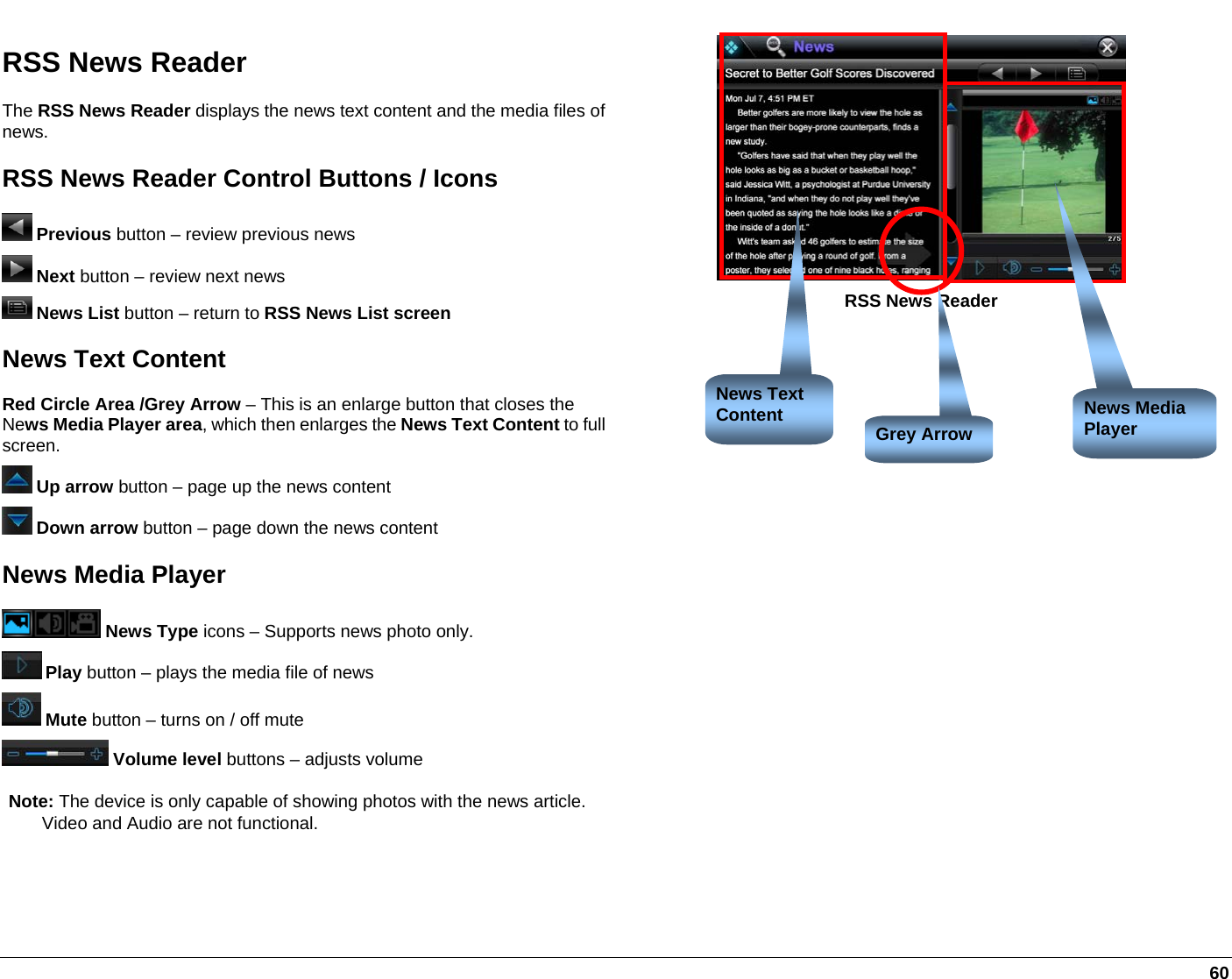   60 RSS News Reader The RSS News Reader displays the news text content and the media files of news. RSS News Reader Control Buttons / Icons  Previous button – review previous news  Next button – review next news  News List button – return to RSS News List screen News Text Content Red Circle Area /Grey Arrow – This is an enlarge button that closes the News Media Player area, which then enlarges the News Text Content to full screen.  Up arrow button – page up the news content  Down arrow button – page down the news content News Media Player   News Type icons – Supports news photo only.  Play button – plays the media file of news  Mute button – turns on / off mute   Volume level buttons – adjusts volume Note: The device is only capable of showing photos with the news article.     Video and Audio are not functional.  RSS News Reader News Media Player News Text Content  Grey Arrow