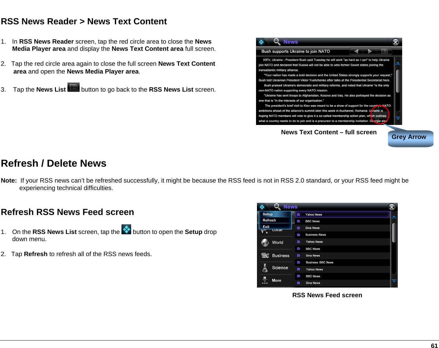   61 RSS News Reader &gt; News Text Content 1. In RSS News Reader screen, tap the red circle area to close the News Media Player area and display the News Text Content area full screen.2.   Tap the red circle area again to close the full screen News Text Content area and open the News Media Player area. 3.    Tap the News List  button to go back to the RSS News List screen. News Text Content – full screen Refresh / Delete News Note:  If your RSS news can’t be refreshed successfully, it might be because the RSS feed is not in RSS 2.0 standard, or your RSS feed might be experiencing technical difficulties. Refresh RSS News Feed screen 1. On the RSS News List screen, tap the   button to open the Setup drop down menu. 2.   Tap Refresh to refresh all of the RSS news feeds.  RSS News Feed screen  Grey Arrow 