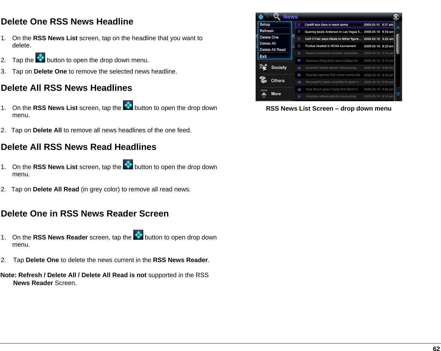   62 Delete One RSS News Headline 1. On the RSS News List screen, tap on the headline that you want to delete. 2. Tap the   button to open the drop down menu. 3. Tap on Delete One to remove the selected news headline. Delete All RSS News Headlines 1. On the RSS News List screen, tap the   button to open the drop down menu. 2.   Tap on Delete All to remove all news headlines of the one feed. Delete All RSS News Read Headlines 1. On the RSS News List screen, tap the   button to open the drop down menu. 2.   Tap on Delete All Read (in grey color) to remove all read news.  RSS News List Screen – drop down menu Delete One in RSS News Reader Screen 1. On the RSS News Reader screen, tap the   button to open drop down menu. 2.    Tap Delete One to delete the news current in the RSS News Reader.  Note: Refresh / Delete All / Delete All Read is not supported in the RSS   News Reader Screen.    