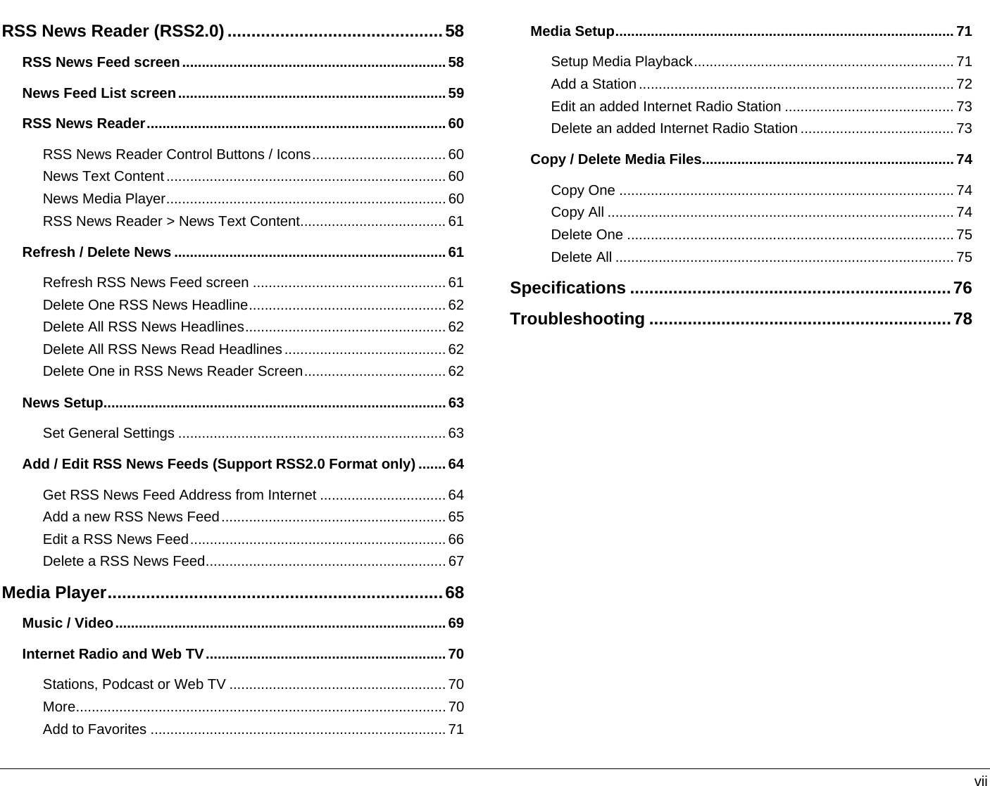   vii RSS News Reader (RSS2.0) .............................................58 RSS News Feed screen...................................................................58 News Feed List screen....................................................................59 RSS News Reader............................................................................60 RSS News Reader Control Buttons / Icons.................................. 60 News Text Content....................................................................... 60 News Media Player.......................................................................60 RSS News Reader &gt; News Text Content..................................... 61 Refresh / Delete News .....................................................................61 Refresh RSS News Feed screen ................................................. 61 Delete One RSS News Headline.................................................. 62 Delete All RSS News Headlines................................................... 62 Delete All RSS News Read Headlines ......................................... 62 Delete One in RSS News Reader Screen....................................62 News Setup.......................................................................................63 Set General Settings ....................................................................63 Add / Edit RSS News Feeds (Support RSS2.0 Format only) .......64 Get RSS News Feed Address from Internet ................................ 64 Add a new RSS News Feed......................................................... 65 Edit a RSS News Feed.................................................................66 Delete a RSS News Feed.............................................................67 Media Player......................................................................68 Music / Video....................................................................................69 Internet Radio and Web TV.............................................................70 Stations, Podcast or Web TV .......................................................70 More.............................................................................................. 70 Add to Favorites ...........................................................................71 Media Setup......................................................................................71 Setup Media Playback.................................................................. 71 Add a Station................................................................................72 Edit an added Internet Radio Station ........................................... 73 Delete an added Internet Radio Station ....................................... 73 Copy / Delete Media Files................................................................ 74 Copy One ..................................................................................... 74 Copy All ........................................................................................ 74 Delete One ................................................................................... 75 Delete All ...................................................................................... 75 Specifications ...................................................................76 Troubleshooting ...............................................................78   