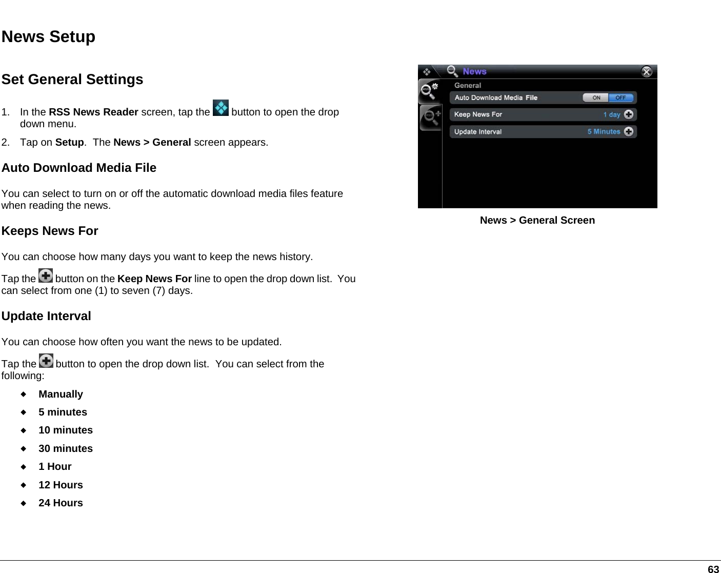   63 News Setup Set General Settings 1. In the RSS News Reader screen, tap the   button to open the drop down menu. 2. Tap on Setup.  The News &gt; General screen appears. Auto Download Media File You can select to turn on or off the automatic download media files feature when reading the news. Keeps News For  You can choose how many days you want to keep the news history.   Tap the   button on the Keep News For line to open the drop down list.  You can select from one (1) to seven (7) days.  Update Interval  You can choose how often you want the news to be updated.   Tap the   button to open the drop down list.  You can select from the following:  Manually  5 minutes  10 minutes  30 minutes  1 Hour  12 Hours  24 Hours  News &gt; General Screen   