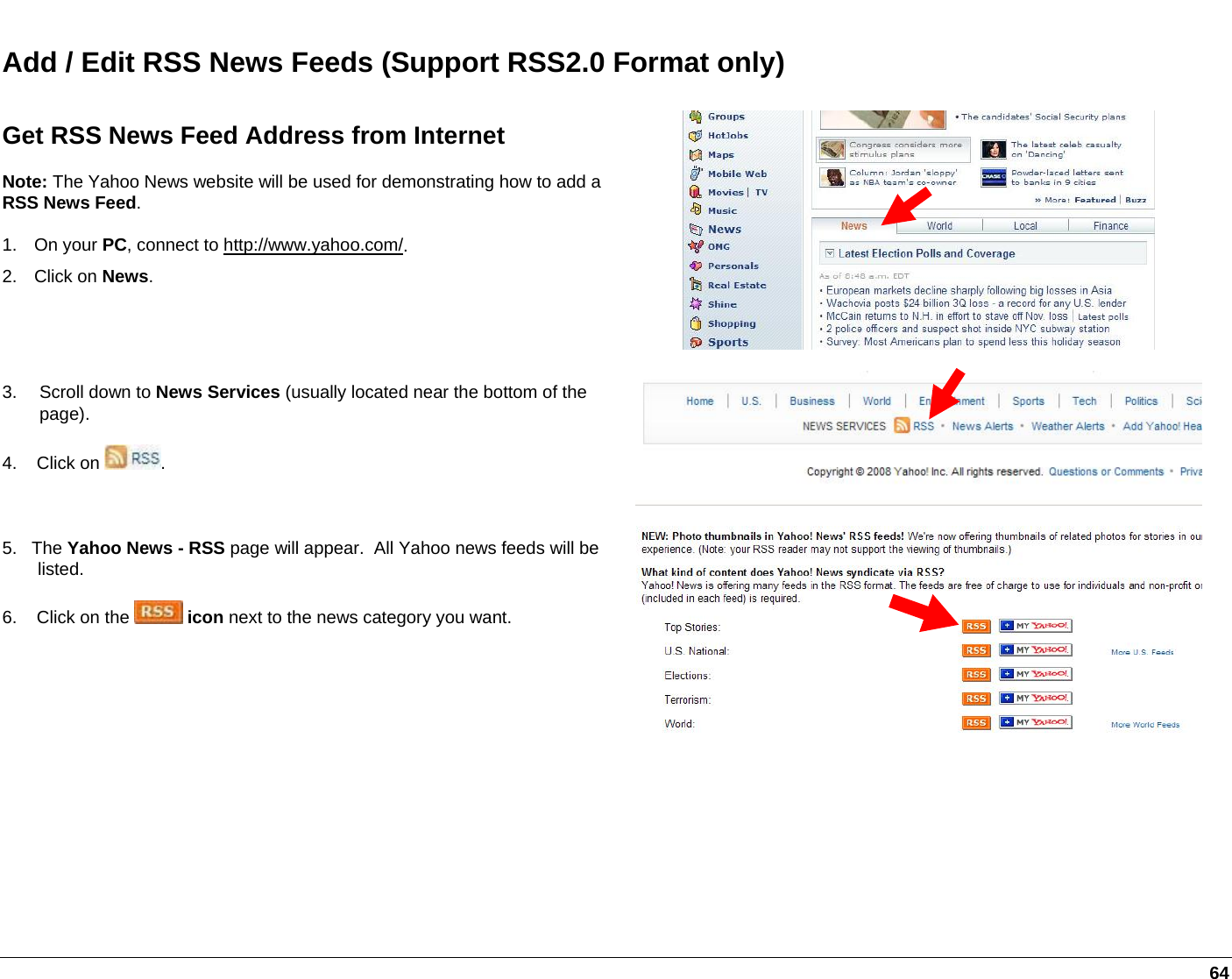   64 Add / Edit RSS News Feeds (Support RSS2.0 Format only) Get RSS News Feed Address from Internet  Note: The Yahoo News website will be used for demonstrating how to add a RSS News Feed.  1. On your PC, connect to http://www.yahoo.com/. 2. Click on News.  3. Scroll down to News Services (usually located near the bottom of the page). 4.    Click on  .  5.   The Yahoo News - RSS page will appear.  All Yahoo news feeds will be listed. 6.    Click on the   icon next to the news category you want.  